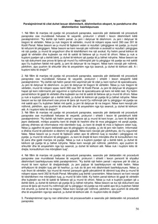 Neni 125
 Paralajmërimet të cilat duhet lexuar dëshmitarit, dëshmitarëve ekspert, te pandehurve dhe
                                dëshmitarëve bashkëpunues

1. Në fillim të marrjes në pyetje në procedurë paraprake, seancës për deklaratë në procedurë
paraprake ose mundësisë hetuese të veçantë, prokurori i shtetit i lexon dëshmitarit këtë
paralajmërimin: "Ky është një hetim penal. Ju jeni i detyruar të dëshmoni. Ju jeni i detyruar të
tregoni të vërtetën. Nëse ju nuk tregoni të vërtetën, mund të ndiqeni sipas nenit 390 ose 391 të
Kodit Penal. Nëse besoni se ju mund të fajësoni veten si rezultat i përgjigjeve në pyetje, ju mund
të refuzoni të përgjigjeni. Nëse besoni se keni nevojë për ndihmën e avokatit si rezultat i përgjigjes
në një pyetje, ju mund të angazhoni dhe të këshilloheni me një avokat. Ky hetim penal kërkon të
gjejë të vërtetën dhe kujtesën sa më të saktë të fakteve që ju mund të ofroni. Nëse ju nuk e
kuptoni pyetjen që u është bërë, ju duhet të kërkoni që pyetja të ju bëhet ndryshe. Nëse besoni se
ka një dokument ose prova të tjera që mund t'iu ndihmojnë për tu përgjigjur në pyetje sa më saktë
apo t’iu kujtohen faktet më qartë, ju jeni të detyruar të na tregoni. Nëse keni nevojë për ndihmë,
përkthim, apo pushim të shkurtër dhe të arsyeshëm nga kjo seancë, ju duhet të kërkoni atë. A i
kuptoni këto të drejta?"

2. Në fillim të marrjes në pyetje në procedurë paraprake, seancës për deklaratë në procedurë
paraprake ose mundësisë hetuese të veçantë, prokurori i shtetit i lexon ekspertit këtë
paralajmërimin: "Ky është një hetim penal mbi veprimet për të cilat ju keni njohuri të specializuara.
Ju jeni të detyruar të dëshmoni. Ju jeni të detyruar të tregoni të vërtetën. Nëse ju nuk tregoni të
vërtetën, mund të ndiqeni sipas nenit 390 ose 391 të Kodit Penal. Ju jeni të detyruar të shpjegoni
hapat që keni ndërmarrë për sigurimin e njohurive të specializuara që keni në këtë rast. Ky hetim
penal kërkon të gjejë të vërtetën dhe kujtesën sa më të saktë të fakteve që ju mund të ofroni. Nëse
ju nuk e kuptoni pyetjen që u është bërë, ju duhet të kërkoni që pyetja të ju bëhet ndryshe. Nëse
besoni se ka një dokument ose prova të tjera që mund t'ju ndihmojë për tu përgjigjur në pyetje sa
më saktë apo t’iu kujtohen faktet më qartë, ju jeni të detyruar të na tregoni. Nëse keni nevojë për
ndihmë, përkthim, apo pushim të shkurtër dhe të arsyeshëm nga kjo seancë, ju duhet të kërkoni
atë. A i kuptoni këto të drejta?".
3. Në fillim të marrjes në pyetje në procedurë paraprake, seancës për deklaratë në procedurë
paraprake ose mundësisë hetuese të veçantë, prokurori i shtetit i lexon të pandehurit këtë
paralajmërimin: "Ky është një hetim penal i veprave që ju mund të keni kryer. Ju keni të drejtë të
jepni deklaratë, mirëpo poashtu keni të drejtë të heshtni dhe të mos përgjigjeni në asnjë pyetje,
përveç dhënies së informatave mbi identitetin tuaj. Ju keni të drejtë të mos e fajësoni veten tuaj.
Nëse ju zgjedhni të jepni deklaratë apo të përgjigjeni në pyetje, ju do të jeni nën betim. Informatat
e dhëna mund të përdorën si dëshmi në gjykatë. Nëse keni nevojë për përkthyes, do t’iu sigurohet
falas. Nëse besoni se ju mund të fajësoni veten apo të afërmin tuaj si rezultat i përgjigjeve në
pyetje, ju mund të refuzoni të përgjigjeni. Ju keni të drejtë të keni mbrojtës dhe të konsultoheni me
të para dhe gjatë marrjes në pyetje. Nëse ju nuk e kuptoni pyetjen që u është bërë, ju duhet të
kërkoni që pyetja të ju bëhet ndryshe. Nëse keni nevojë për ndihmë, përkthim, apo pushim të
shkurtër dhe të arsyeshëm nga kjo seancë, ju duhet të kërkoni atë. Nëse nuk i kuptoni këto të
drejta, konsultohuni me mbrojtësin tuaj”.

4. Në fillim të marrjes në pyetje në procedurë paraprake, seancës për deklaratën në procedurë
paraprake ose mundësisë hetuese të veçantë, prokurori i shtetit i lexon personit të shpallur
dëshmitarit bashkëpunues këtë paralajmërimin: "Ky është një hetim penal i veprave për të cilat ju
mund të keni njohuri të drejtpërdrejtë. Ju jeni pajtuar të bashkëpunoni në këtë hetim. Nëse
shfrytëzoni të drejtën tuaj për të heshtur, ju nuk do të jeni më dëshmitarë bashkëpunues. Nëse ju
nuk thoni të vërtetën, kjo mund të merret parasysh gjatë përcaktimit të dënimit tuaj dhe ju mund të
ndiqeni sipas nenit 392 të Kodit Penal. Mbrojtësi juaj është i pranishëm. Nëse besoni se keni nevojë
të këshilloheni me mbrojtësin tuaj, ju mund të bëni këtë. Ky hetim penal kërkon të gjejë të vërtetën
dhe kujtesën sa më të saktë të fakteve që ju mund të ofroni. Nëse ju nuk e kuptoni pyetjen që u
është bërë, ju duhet të kërkoni që pyetja të ju bëhet ndryshe. Nëse besoni se ka një dokument ose
prova të tjera që mund t'iu ndihmojë për tu përgjigjur në pyetje sa më saktë apo të ju kujtohen faktet
më shumë, ju duhet të na tregoni. Nëse keni nevojë për ndihmë, përkthim, apo pushim të shkurtër
dhe të arsyeshëm nga kjo seancë, ju duhet të kërkoni atë. A i kuptoni këto të drejta?"

5. Paralajmërimet nga ky nen shënohen në procesverbalin e seancës për deklaratën në procedurë
paraprake.

                                                                                                    56
 