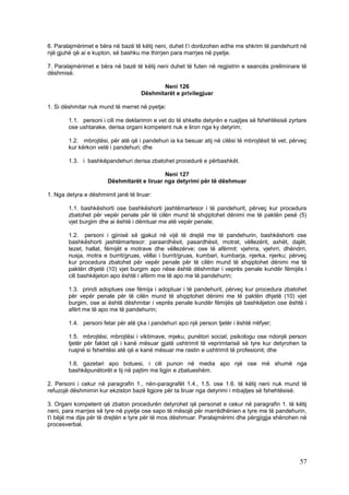 6. Paralajmërimet e bëra në bazë të këtij neni, duhet t’i dorëzohen edhe me shkrim të pandehurit në
një gjuhë që ai e kupton, së bashku me thirrjen para marrjes në pyetje.

7. Paralajmërimet e bëra në bazë të këtij neni duhet të futen në regjistrin e seancës preliminare të
dëshmisë.

                                            Neni 126
                                     Dëshmitarët e privilegjuar

1. Si dëshmitar nuk mund të merret në pyetje:

        1.1. personi i cili me deklarimin e vet do të shkelte detyrën e ruajtjes së fshehtësisë zyrtare
        ose ushtarake, derisa organi kompetent nuk e liron nga ky detyrim;

        1.2. mbrojtësi, për atë që i pandehuri ia ka besuar atij në cilësi të mbrojtësit të vet, përveç
        kur kërkon vetë i pandehuri; dhe

        1.3. i bashkëpandehuri derisa zbatohet procedurë e përbashkët.

                                            Neni 127
                       Dëshmitarët e liruar nga detyrimi për të dëshmuar

1. Nga detyra e dëshmimit janë të liruar:

        1.1. bashkëshorti ose bashkëshorti jashtëmartesor i të pandehurit, përveç kur procedura
        zbatohet për vepër penale për të cilën mund të shqiptohet dënimi me të paktën pesë (5)
        vjet burgim dhe ai është i dëmtuar me atë vepër penale;

        1.2. personi i gjinisë së gjakut në vijë të drejtë me të pandehurin, bashkëshorti ose
        bashkëshorti jashtëmartesor: paraardhësit, pasardhësit, motrat, vëllezërit, axhët, dajët,
        tezet, hallat, fëmijët e motrave dhe vëllezërve; ose të afërmit: vjehrra, vjehrri, dhëndrri,
        nusja, motra e burrit/gruas, vëllai i burrit/gruas, kumbari, kumbarja, njerka, njerku; përveç
        kur procedura zbatohet për vepër penale për të cilën mund të shqiptohet dënimi me të
        paktën dhjetë (10) vjet burgim apo nëse është dëshmitar i veprës penale kundër fëmijës i
        cili bashkëjeton apo është i afërm me të apo me të pandehurin;

        1.3. prindi adoptues ose fëmija i adoptuar i të pandehurit, përveç kur procedura zbatohet
        për vepër penale për të cilën mund të shqiptohet dënimi me të paktën dhjetë (10) vjet
        burgim, ose ai është dëshmitar i veprës penale kundër fëmijës që bashkëjeton ose është i
        afërt me të apo me të pandehurin;

        1.4. personi fetar për atë çka i pandehuri apo një person tjetër i është rrëfyer;

        1.5. mbrojtësi, mbrojtësi i viktimave, mjeku, punëtori social, psikologu ose ndonjë person
        tjetër për faktet që i kanë mësuar gjatë ushtrimit të veprimtarisë së tyre kur detyrohen ta
        ruajnë si fshehtësi atë që e kanë mësuar me rastin e ushtrimit të profesionit; dhe

        1.6. gazetari apo botuesi, i cili punon në media apo një ose më shumë nga
        bashkëpunëtorët e tij në pajtim me ligjin e zbatueshëm.

2. Personi i cekur në paragrafin 1., nën-paragrafët 1.4., 1.5. ose 1.6. të këtij neni nuk mund të
refuzojë dëshmimin kur ekziston bazë ligjore për ta liruar nga detyrimi i mbajtjes së fshehtësisë.

3. Organi kompetent që zbaton procedurën detyrohet që personat e cekur në paragrafin 1. të këtij
neni, para marrjes së tyre në pyetje ose sapo të mësojë për marrëdhënien e tyre me të pandehurin,
t'i bëjë me dije për të drejtën e tyre për të mos dëshmuar. Paralajmërimi dhe përgjigjja shënohen në
procesverbal.




                                                                                                    57
 