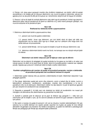 4. Fëmija i cili, duke pasur parasysh moshën dhe zhvillimin intelektual, nuk është i aftë të kuptojë
domethënien e të drejtës për të refuzuar dëshmimin nuk mund të pyetet si dëshmitar, përveç kur
gjykata çmon se ata janë të aftë për të kuptuar se i nënshtrohen detyrimit për të treguar të vërtetën.

5. Personi i cili ka të drejtë të mohojë dëshmimin ndaj njërit nga të pandehurit, lirohet nga detyrimi i
dëshmimit edhe ndaj të pandehurve të tjerë kur dëshmia e tij, duke marrë parasysh çështjen, nuk
mund të kufizohet në të pandehurit tjerë.

                                            Neni 128
                         Rrethanat kur deklarata është e papranueshme

1. Dëshmia e dëshmitarit është e papranueshme nëse:

        1.1. personi nuk mund të pyetet si dëshmitar;

        1.2. personi është i liruar nga dëshmimi, por nuk është vënë në dijeni për këtë ose
        shprehimisht nuk ka hequr dorë nga kjo e drejtë, apo kur udhëzimi dhe heqja dorë nuk
        është shënuar në procesverbal;

        1.3. personi është fëmijë, i cili nuk kupton të drejtën e tij për të refuzuar dëshmimin; ose

        1.4. dëshmia e dëshmitarit është marrë me forcë, me kanosje ose me ndonjë mënyrë tjetër
        të ndaluar.

                                          Neni 129
             Dëshmitari nuk është i detyruara për të fajësuar veten apo të afërmin

Dëshmitari nuk ka detyrim të përgjigjet në pyetje konkrete kur ka gjasa se me këtë e vë veten ose
ndonjë person të afërm të tij para turpit të rëndë, dëmit të konsiderueshëm material ose ndjekjes
penale. Gjykata apo prokurori i shtetit për këtë të drejtë e njofton dëshmitarin.

                                        Neni 130
Kushtet e përgjithshme për marrjen në pyetje në procedurë paraprake, marrjen e deklaratës
                në procedurë paraprake ose mundësinë hetuese të veçantë

1. Dëshmitari pyetet ndamas dhe pa praninë e dëshmitarëve të tjerë. Dëshmitari detyrohet t’i jep
përgjigjet gojarisht.

2. Pas kësaj, dëshmitari pyetet për emrin dhe mbiemrin, emrin e babait dhe të nënës, numrin e
letërnjoftimit, profesionin, vendbanimin, vendlindjen, moshën dhe marrëdhënien e tij me të
pandehurin dhe me të dëmtuarin. Dëshmitarit i bëhet me dije detyrimi i tij për të lajmëruar gjykatën
për çdo ndryshim të vendbanimit ose vendqëndrimit.

3. Dispozita e paragrafit 2. të këtij neni nuk zbatohet kur është në kundërshtim me masat për
mbrojtjen e të dëmtuarve dhe dëshmitarëve siç parashihet me këtë Kod.

4. Zyrtarët e policisë janë të detyruar që të japin të dhënat nga paragrafi 3. i këtij neni por
informohen për të drejtën e tyre, që në vend të adresës së banimit të japin adresën e stacionit të
tyre policor.

5. Me rastin e marrjes në pyetje të personit i cili nuk ka mbushur moshën tetëmbëdhjetë (18) vjet,
sidomos kur ai është dëmtuar me veprën penale veprohet me kujdes që pyetja të mos ndikojë
dëmshëm në gjendjen e tij mendore. Kur është e nevojshme, ai pyetet me ndihmën e psikologut për
fëmijë ose pedagogut për fëmijë apo ekspertit tjetër profesional.




                                                                                                       58
 