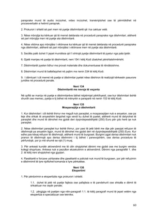 paraprake mund të audio incizohet, video incizohet, transkriptohet ose të përmblidhet në
procesverbalin e hetimit paraprak.

2. Prokurori i shtetit së pari merr në pyetje dëshmitarët që i ka caktuar vetë.

3. Nëse mbrojtja ka kërkuar që të merret deklarata në procedurë paraprake nga dëshmitari, atëherë
së pari mbrojtja merr në pyetje ata dëshmitarë.

4. Nëse viktima apo mbrojtësi i viktimave ka kërkuar që të merret deklarata në procedurë paraprake
nga dëshmitari, atëherë së pari mbrojtësi i viktimave merr në pyetje ata dëshmitarë.

5. Secilës palë duhet t’i jepet mundësia që t’i shtrojë pyetje dëshmitarit të pyetur nga pala tjetër.

6. Gjatë marrjes në pyetje të dëshmitarit, neni 154 i këtij Kodi zbatohet përshtatshmërisht.

7. Dëshmitarët pyeten lidhur me provat materiale dhe dokumentuese të rëndësishme.

8. Dëshmitari mund të ballafaqohet në pajtim me nenin 334 të këtij Kodi.

9. I dëmtuari i cili merret në pyetje si dëshmitar pyetet nëse dëshiron të realizojë kërkesën pasurore
juridike në procedurë penale.

                                             Neni 134
                                 Dëshmitarët me nevoja të veçanta

Në qoftë se marrja në pyetje e dëshmitarëve bëhet nëpërmjet përkthyesit, ose kur dëshmitari është
shurdh ose memec, pyetja e tij bëhet në mënyrën e paraparë në nenin 153 të këtij Kodi.

                                            Neni 135
                                     Mosparaqitja e dëshmitarit

1. Kur dëshmitari i cili është thirrur me rregull nuk paraqitet, e mosparaqitjen nuk e arsyeton, ose pa
leje dhe shkak të arsyeshëm largohet nga vendi ku duhet të pyetet, atëherë mund të detyrohet të
paraqitet dhe mund të dënohet me gjobë deri dyqindepesëdhjetë (250) Euro për çdo herë qe nuk
paraqitet.

2. Nëse dëshmitari paraqitet kur është thirrur, por pasi të jetë bërë me dije për pasojat refuzon të
dëshmojë pa arsyetim ligjor, mund të dënohet me gjobë deri në dyqindepesëdhjetë (250) Euro. Kur
edhe pas kësaj refuzon të dëshmojë, atëherë mund të burgoset. Burgimi zgjat derisa dëshmitari nuk
pranon të dëshmojë apo derisa dëshmimi i tij bëhet i panevojshëm, ose derisa procedura të
përfundojë, por jo më shumë se një (1) muaj.

3. Për ankesë kundër aktvendimit me të cilin shqiptohet dënimi me gjobë ose me burgim vendos
kolegji shqyrtues. Ankesa nuk e pezullon ekzekutimin e aktvendimit. Dënimi nga paragrafët 1. dhe
2. të këtij neni shqiptohet nga gjyqtari.

4. Pjesëtarët e forcave ushtarake dhe pjesëtarët e policisë nuk mund të burgosen, por për refuzimin
e dëshmimit të tyre njoftohet komanda e tyre përkatëse.

                                               Neni 136
                                              Ekspertimi

1. Për përdorimin e ekspertizës nga prokurori i shtetit:

        1.1. duhet të jetë në pyetje fajësia ose pafajësia e të pandehurit ose shkalla e dëmit të
        shkaktuar me vepër penale;

        1.2. përgjigja në pyetjen nga nën-paragrafi 1.1. të këtij paragrafi mund të jepet vetëm nga
        ekspertiza e specializuar ose teknike;



                                                                                                        60
 
