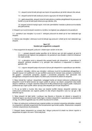 1.3. eksperti duhet të ketë përvojë ose trajnim të specializuar që është relevant dhe aktual;

        1.4. eksperti duhet të ketë analizuar provat e siguruara në mënyrë të ligjshme;

        1.5. gjatë ekspertizës, eksperti duhet të ketë përdorur praktika përgjithësisht të pranuara në
        fushën e tij ose të ketë bazë shkencore apo teknike; dhe

        1.6. eksperti duhet të hartojë raport, në të cilin përmblidhen metodat e përdorura të analizës
        dhe përfundimet;

2. Eksperti nuk mund të shpreh mendimin e tij lidhur me fajësinë ose pafajësinë e të pandehurit.

3. I pandehuri ose mbrojtësi i tij mund t’i kërkojnë prokurorit të shtetit që të merr deklaratë nga
eksperti.

4. Viktima ose mbrojtësi i viktimave mund të kërkojë nga prokurori i shtetit që të merr deklaratë nga
eksperti.

                                              Neni 137
                                 Vendimi për angazhimin e ekspertit

1. Para angazhimit të ekspertit, prokurori i shtetit nxjerr vendim në të cilin:

        1.1. i paraqet ekspertit pyetje specifike në të shkruar apo një sërë pyetjesh që janë të
        rëndësishme për fajësinë ose pafajësinë e të pandehurit ose shkallën e dëmit të shkaktuar
        me vepër penale;

        1.2. e përcakton emrin e ekspertit dhe paraqet bazën për ekspertimin e specializuar të
        ekspertit, përfshirë shkollimin e tij, përvojën dhe shërbimin e mëparshëm si ekspert i
        gjykatës; dhe

        1.3. i siguron ekspertit qasje në provat e duhura për ekspertimin e specializuar apo teknike.

2. I pandehuri, mbrojtësi, viktima ose mbrojtësi i viktimave mund të kundërshtojë përzgjedhjen e
ekspertit bazuar në kualifikimet e tij apo konfliktin potencial të interesit duke paraqitur kundërshtim
tek gjyqtari i procedurës paraprake. Gjyqtari i procedurës paraprake merr aktvendim mbi
përzgjedhjen e ekspertit brenda dhjetë (10) ditëve prej momentit të caktimit të ekspertit.

3. Nëse ndonjë lloj i caktuar i ekspertizës i përgjigjet fushës së ndonjë institucioni profesional apo
ekspertimi mund të bëhet brenda një organi publik të caktuar, kjo detyrë, posaçërisht nëse është
detyrë e ndërlikuar, si rregull i besohet institucionit të tillë profesional apo organit publik. Institucioni
profesional apo organi publik cakton një apo disa ekspertë për të kryer ekspertimin.

4. Po qe se është e mundur dhe nëse nuk krijohet konflikt interesi, ekspertët caktohen nga
institucionet profesionale ose organet publike të cilat ofrojnë ekspertët e tyre kur një gjë e tillë
kërkohet nga to.

5. Nëse eksperti në fjalë është i punësuar nga Qeveria e Kosovës në cilësinë e ekspertit të
mjekësisë ligjore ose ekzaminuesit mjeko-ligjor, ai zbaton ekspertimin e specializuar siç përcaktohet
me ligj, me urdhër të gjykatës apo me urdhër të prokurorit të shtetit.

6. Nëse në institucionin profesional apo organet publike nuk ekziston ekspertiza përkatëse, eksperti
me ekspertimin përkatës angazhohet dhe kompensohet nga fondet publike. Shpenzimet e ekspertit
i shtohen shpenzimeve të procedurës.

7. Eksperti zbaton ekspertimin pa vonesë dhe i dërgon prokurorit të shtetit me shkrim raportin e
ekspertizës në pajtim me nenin 138 të këtij Kodi.




                                                                                                          61
 