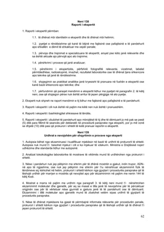 Neni 138
                                          Raporti i ekspertit

1. Raporti i ekspertit përmban:

        1.1. të dhënat mbi identitetin e ekspertit dhe të dhënat mbi hetimin;

        1.2. pyetjet e rëndësishme që kanë të bëjnë me fajësinë ose pafajësinë e të pandehurit
        apo shkallën e dëmit të shkaktuar me vepër penale;

        1.3. përvoja dhe trajnimet e specializuara të ekspertit, arsyet pse këto janë relevante dhe
        sa është aktuale ajo përvojë apo ato trajnime;

        1.4. përshkrimi i provave që janë analizuar;

        1.5. përshkrimi i ekspertizës, përfshirë fotografitë relevante, vizatimet, tabelat
        përmbledhëse, radioskopinë, imazhet, rezultatet laboratorike ose të dhënat tjera shkencore
        apo teknike që janë të rëndësishme.

        1.6. shpjegimin se praktikat analitike janë kryesisht të pranuara në fushën e ekspertit ose
        kanë bazë shkencore apo teknike; dhe

        1.7. përfundimin që paraqet mendimin e ekspertit lidhur me pyetjet në paragrafin 2. të këtij
        neni, ose që shpjegon përse nuk është arritur të jepen përgjigje në ato pyetje.

2. Eksperti nuk shpreh ne raport mendimin e tij lidhur me fajësinë apo pafajësinë e të pandehurit.

3. Raporti i ekspertit i cili nuk është në pajtim me këtë nen nuk është i pranueshëm.

4. Raporti i ekspertit i bashkëngjitet shkresave të lëndës.

5. Raporti i ekspertit i zbulohet të pandehurit apo mbrojtësit të tij dhe të dëmtuarit jo më pak se pesë
(5) ditë para fillimit të seancës për deklaratë në procedurë paraprake nga eksperti, por jo më vonë
se dhjetë (10) ditë pasi që prokurori i shtetit të ketë pranuar raportin e ekspertit.

                                          Neni 139
                  Urdhrat e nevojshëm për shqyrtimin e provave nga eksperti

1. Autopsia bëhet nga ekzaminuesi i kualifikuar mjekësor në bazë të urdhrit të prokurorit të shtetit.
Autopsia nuk mund t’i besohet mjekut i cili e ka mjekuar të vdekurin. Ministria e Drejtësisë nxjerr
udhëzime dhe standarde lidhur me autopsinë.

2. Analizat toksikologjike laboratorike të mostrave të viktimës mund të urdhërohen nga prokurori i
shtetit.

3. Nëse i pandehuri nuk jep pëlqimin me shkrim për të dhënë mostrën e gjakut, indin trupor, ADN-
në apo të ngjashme, ose nuk jep pëlqimin me shkrim për t’iu nënshtruar ekzaminimit fizik të
lëndimeve siç kërkohet në hetim, prokurori i shtetit kërkon nga gjyqtari i procedurës paraprake që të
lëshojë urdhër për marrjen e mostrës që nevojitet apo për ekzaminimin në pajtim me nenin 144 të
këtij Kodi.

4. Mostrat e marra në pajtim me urdhrin nga paragrafi 3. të këtij neni mund t’i nënshtrohen
ekzaminimit molekular dhe gjenetik, për aq sa masat e tilla janë të nevojshme për të përcaktuar
origjinën ose për të vërtetuar nëse gjurmët e gjetura janë të të pandehurit ose të dëmtuarit.
Ekzaminimi i tillë molekular apo gjenetik mund të zbatohet vetëm sipas urdhrit të gjyqtarit të
procedurës paraprake.

5. Nëse të dhënat mjekësore ka gjasë të përmbajnë informata relevante për procedurën penale,
prokurori i shtetit kërkon nga gjyqtari i procedurës paraprake që të lëshojë urdhër që të dhënat t’i
jepen prokurorit të shtetit.

                                                                                                     62
 
