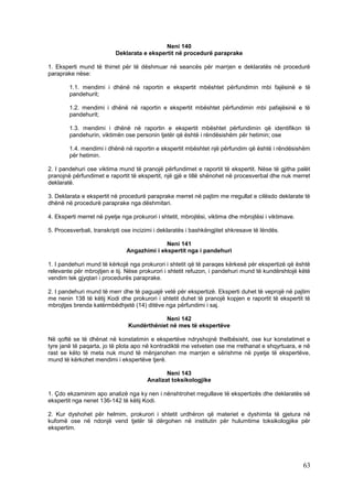 Neni 140
                           Deklarata e ekspertit në procedurë paraprake

1. Eksperti mund të thirret për të dëshmuar në seancës për marrjen e deklaratës në procedurë
paraprake nëse:

        1.1. mendimi i dhënë në raportin e ekspertit mbështet përfundimin mbi fajësinë e të
        pandehurit;

        1.2. mendimi i dhënë në raportin e ekspertit mbështet përfundimin mbi pafajësinë e të
        pandehurit;

        1.3. mendimi i dhënë në raportin e ekspertit mbështet përfundimin që identifikon të
        pandehurin, viktimën ose personin tjetër që është i rëndësishëm për hetimin; ose

        1.4. mendimi i dhënë në raportin e ekspertit mbështet një përfundim që është i rëndësishëm
        për hetimin.

2. I pandehuri ose viktima mund të pranojë përfundimet e raportit të ekspertit. Nëse të gjitha palët
pranojnë përfundimet e raportit të ekspertit, një gjë e tillë shënohet në procesverbal dhe nuk merret
deklaratë.

3. Deklarata e ekspertit në procedurë paraprake merret në pajtim me rregullat e cilësdo deklarate të
dhënë në procedurë paraprake nga dëshmitari.

4. Eksperti merret në pyetje nga prokurori i shtetit, mbrojtësi, viktima dhe mbrojtësi i viktimave.

5. Procesverbali, transkripti ose incizimi i deklaratës i bashkëngjitet shkresave të lëndës.

                                             Neni 141
                               Angazhimi i ekspertit nga i pandehuri

1. I pandehuri mund të kërkojë nga prokurori i shtetit që të paraqes kërkesë për ekspertizë që është
relevante për mbrojtjen e tij. Nëse prokurori i shtetit refuzon, i pandehuri mund të kundërshtojë këtë
vendim tek gjyqtari i procedurës paraprake.

2. I pandehuri mund të merr dhe të paguajë vetë për ekspertizë. Eksperti duhet të veprojë në pajtim
me nenin 138 të këtij Kodi dhe prokurori i shtetit duhet të pranojë kopjen e raportit të ekspertit të
mbrojtjes brenda katërmbëdhjetë (14) ditëve nga përfundimi i saj.

                                            Neni 142
                                Kundërthëniet në mes të ekspertëve

Në qoftë se të dhënat në konstatimin e ekspertëve ndryshojnë thelbësisht, ose kur konstatimet e
tyre janë të paqarta, jo të plota apo në kontradiktë me vetveten ose me rrethanat e shqyrtuara, e në
rast se këto të meta nuk mund të mënjanohen me marrjen e sërishme në pyetje të ekspertëve,
mund të kërkohet mendimi i ekspertëve tjerë.

                                              Neni 143
                                       Analizat toksikologjike

1. Çdo ekzaminim apo analizë nga ky nen i nënshtrohet rregullave të ekspertizës dhe deklaratës së
ekspertit nga nenet 136-142 të këtij Kodi.

2. Kur dyshohet për helmim, prokurori i shtetit urdhëron që materiet e dyshimta të gjetura në
kufomë ose në ndonjë vend tjetër të dërgohen në institutin për hulumtime toksikologjike për
ekspertim.




                                                                                                      63
 