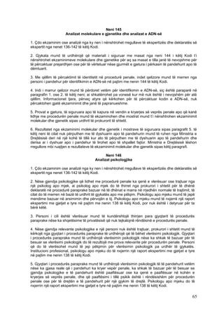 Neni 145
                     Analizat molekulare e gjenetike dhe analizat e ADN-së

1. Çdo ekzaminim ose analizë nga ky nen i nënshtrohet rregullave të ekspertizës dhe deklaratës së
ekspertit nga nenet 136-142 të këtij Kodi.

2. Gjykata mund të urdhërojë që materiali i siguruar me masat nga neni 144 i këtij Kodi t’i
nënshtrohet ekzaminimeve molekulare dhe gjenetike për aq sa masat e tilla janë të nevojshme për
të përcaktuar prejardhjen ose për të vërtetuar nëse gjurmët e gjetura i përkasin të pandehurit apo të
dëmtuarit.

3. Me qëllim të përcaktimit të identitetit në procedurë penale, indet qelizore mund të merren nga
personi i pandehur për identifikimin e ADN-së në pajtim me nenin 144 të këtij Kodi.

4. Indi i marrur qelizor mund të përdoret vetëm për identifikimin e ADN-së, siç është paraparë në
paragrafin 1. ose 2. të këtij neni; ai shkatërrohet pa vonesë kur më nuk është i nevojshëm për atë
qëllim. Informacionet tjera, përveç atyre që kërkohen për të përcaktuar kodin e ADN-së, nuk
përcaktohen gjatë ekzaminimit dhe janë të papranueshme.

5. Provat e gjetura, të siguruara apo të kapura në vendin e kryerjes së veprës penale apo që kanë
lidhje me procedurën penale mund të ekzaminohen dhe mostrat mund t’i nënshtrohen ekzaminimit
molekular dhe gjenetik sipas urdhrit të prokurorit të shtetit.

6. Rezultatet nga ekzaminimi molekular dhe gjenetik i mostrave të siguruara sipas paragrafit 5. të
këtij neni të cilat nuk përputhen me të dyshuarin apo të pandehurin mund të ruhen nga Ministria e
Drejtësisë deri në një kohë të tillë kur ato të përputhen me të dyshuarin apo të pandehurin dhe
derisa ai i dyshuar apo i pandehur të lirohet apo të shpallet fajtor. Ministria e Drejtësisë lëshon
rregullore mbi ruajtjen e rezultateve të ekzaminimit molekular dhe gjenetik sipas këtij paragrafi.

                                             Neni 146
                                       Analizat psikologjike

1. Çdo ekzaminim ose analizë nga ky nen i nënshtrohet rregullave të ekspertizës dhe deklaratës së
ekspertit nga nenet 136-142 të këtij Kodi.

2. Nëse gjendja psikologjike që lidhet me procedurë penale ka qenë e vlerësuar ose trajtuar nga
një psikolog apo mjek, ai psikolog apo mjek do të thirret nga prokurori i shtetit për të dhënë
deklaratë në procedurë paraprake bazuar në të dhënat e marra në rrjedhën normale të trajtimit, të
cilat do të merren në bazë të urdhrit të gjykatës apo me pëlqim. Psikologu apo mjeku mund të japë
mendime bazuar në arsimimin dhe përvojën e tij. Psikologu apo mjeku mund të nxjerrë një raport
ekspertimi me gjetjet e tyre në pajtim me nenin 138 të këtij Kodi, por nuk është i detyruar për ta
bërë këtë.

3. Personi i cili është vlerësuar mund të kundërshtojë thirrjen para gjyqtarit të procedurës
paraprake nëse ka shqetësime të privatësisë që nuk tejkalojnë rëndësinë e procedurës penale.

4. Nëse gjendja relevante psikologjike e një personi nuk është trajtuar, prokurori i shtetit mund të
kërkojë nga gjyqtari i procedurës paraprake të urdhërojë që të bëhet vlerësimi psikologjik. Gjyqtari
i procedurës paraprake mund të urdhërojë vlerësimin psikologjik nëse ka shkak të bazuar për të
besuar se vlerësimi psikologjik do të rezultojë me prova relevante për procedurën penale. Personi
që do të vlerësohet mund të jep pëlqimin për vlerësimin psikologjik pa urdhër të gjykatës.
Institucioni profesional, psikologu apo mjeku do të nxjerrin një raport ekspertimi me gjetjet e tyre
në pajtim me nenin 138 të këtij Kodi.

5. Gjyqtari i procedurës paraprake mund të urdhërojë vlerësimin psikologjik të të pandehurit vetëm
nëse ka gjasa reale që i pandehuri ka kryer vepër penale, ka shkak të bazuar për të besuar se
gjendja psikologjike e të pandehurit është paaftësuar ose ka qenë e paaftësuar në kohën e
kryerjes së veprës penale, dhe që paaftësimi i tillë psikik është i rëndësishëm për procedurën
penale ose për të drejtën e të pandehurit për një gjykim të drejtë. Psikologu apo mjeku do të
nxjerrin një raport ekspertimi me gjetjet e tyre në pajtim me nenin 138 të këtij Kodi.

                                                                                                  65
 