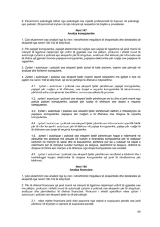6. Ekzaminimi psikologjik bëhet nga psikologët ose mjekët profesionistë të trajnuar në psikologji
apo psikiatri. Ekzaminimet kryhen në një mënyrë që respekton të drejtën e privatësisë.

                                              Neni 147
                                        Analiza kompjuterike

1. Çdo ekzaminim ose analizë nga ky nen i nënshtrohet rregullave të ekspertizës dhe deklaratës së
ekspertit nga nenet 136-142 të këtij Kodi.

2. Për pajisjet kompjuterike, pajisjet elektronike të ruajtjes apo pajisje të ngjashme që janë marrë në
mënyrë të ligjshme nëpërmjet një urdhri të gjykatës ose me pëlqim, prokurori i shtetit mund të
autorizojë zyrtarin e policisë apo ekspertin për të shqyrtuar, analizuar dhe kërkuar për informata ose
të dhëna që gjenden brenda pajisjeve kompjuterike, pajisjeve elektronike për ruajtje ose pajisjeve të
ngjashëm.

3. Zyrtari i autorizuar i policisë ose eksperti tjetër duhet të ketë arsimim, trajnim ose përvojë në
analizat dhe kërkimin kompjuterik.

4. Zyrtari i autorizuar i policisë ose eksperti tjetër nxjerrë raport ekspertimi me gjetjet e tyre në
pajtim me nenin 138 të këtij Kodi, që do të përfshijë të dhënat e mëposhtme:

        4.1. zyrtari i autorizuar i policisë ose eksperti tjetër përshkruan pajisjet kompjuterike,
        pajisjet për ruajtjen e të dhënave, ose dosjet e veçanta kompjuterike të ekzaminuara,
        përfshirë edhe ndonjë emër identifikimi, numra ose etiketa të provave.

        4.2. zyrtari i autorizuar i policisë ose eksperti tjetër përshkruan se ku dhe si janë marrë nga
        policia pajisjet kompjuterike, pajisjet për ruajtje të dhënave ose dosjet e veçanta
        kompjuterike.

        4.3. zyrtari i autorizuar i policisë ose eksperti tjetër përshkruan radhën e mbikëqyrjes së
        pajisjeve kompjuterike, pajisjeve për ruajtjen e të dhënave ose dosjeve të veçanta
        kompjuterike.

        4.4. zyrtari i autorizuar i policisë ose eksperti tjetër përshkruan informacionin specifik faktik
        për të cilin ka qenë i autorizuar për të kërkuar në pajisje kompjuterike, pajisje për ruajtje të
        të dhënave ose dosje të veçanta kompjuterike.

        4.5. zyrtari i autorizuar i policisë ose eksperti tjetër përshkruan hapat e ndërmarrë në
        përputhje me praktikat më aktuale në fushën e forenzikës kompjuterike për të realizuar
        kërkimin në mënyrë të saktë dhe të besueshme, përfshirë por pa u kufizuar në hapat e
        ndërmarrë për të mbrojtur kundër humbjes së dosjeve, deshifrimit të dosjeve, rikthimit të
        dosjeve të fshira apo marrjen e të dhënave nga dosjet kompjuterike ose emailat.

        4.6. zyrtari i autorizuar i policisë ose eksperti tjetër përshkruan rezultatet e kërkimit dhe i
        bashkëngjet kopjen elektronike të dosjeve kompjuterike që janë të rëndësishme për
        kërkimet.

                                              Neni 148
                                          Analiza financiare

1. Çdo ekzaminim ose analizë nga ky nen i nënshtrohet rregullave të ekspertizës dhe deklaratës së
ekspertit nga nenet 136-142 të këtij Kodi.

2. Për të dhënat financiare që janë marrë në mënyrë të ligjshme nëpërmjet urdhrit të gjykatës ose
me pëlqim, prokurori i shtetit mund të autorizojë zyrtarin e policisë ose ekspertin për të shqyrtuar,
analizuar dhe përmbledhur të dhënat financiare. Prokurori i shtetit specifikon nëse zyrtari i
autorizuar i policisë ose eksperti tjetër do të përcaktojë:

        2.1. nëse mjetet financiare janë dobi pasurore nga veprat e supozuara penale ose janë
        përdorur në kryerjen e veprave të supozuara penale;

                                                                                                      66
 