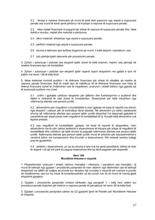 2.2. lëvizja e mjeteve financiare që mund të jenë dobi pasurore nga veprat e supozuara
        penale ose mund të kenë qenë përdorur në kryerjen e veprave të supozuara penale;

        2.3. nëse mjetet financiare mungojnë për shkak të veprave të supozuara penale dhe, nëse
        është e mundur, mjetet dhe metodat e përdorura;

        2.4. dëmi material i shkaktuar nga veprat e supozuara penale;

        2.5. përfitimi material nga veprat e supozuara penale;

        2.6. shuma e tatimeve apo tarifave doganore që mund ti ketë detyrim i pandehuri; ose

        2.7. çdo çështje tjetër relevante për procedurën penale.

3. Zyrtari i autorizuar i policisë ose eksperti tjetër duhet të ketë arsimim, trajnim ose përvojë në
analiza financiare apo në kontabilitet.

4. Zyrtari i autorizuar i policisë ose eksperti tjetër nxjerrë raport ekspertimi me gjetjet e tyre në
pajtim me nenin 138 të këtij Kodi.

5. Nëse kërkohet kontroll auditimi i të dhënave financiare për shkak të shkallës së madhe të
veprave penale financiare, llojit të madh apo të ndërlikuar të të dhënave financiare ose nëse të
dhënat financiare duhet të rindërtohen ose të rregullohen, prokurori i shtetit kërkon nga gjykata që
të autorizojë auditivin me ç’rast:

        5.1. urdhri i gjykatës udhëzon ekspertin për qëllimin dhe fushëveprimin e auditimit dhe
        faktet e rrethanat të cilat duhet të konstatohen. Shpenzimet për këtë mbulohen nga
        ndërmarrja afariste ose personi juridik.

        5.2. aktvendimin për rregullimin e kontabilitetit e merr gjykata në bazë të raportit me shkrim
        nga eksperti i caktuar për të kontrolluar librat afariste. Në aktvendim po ashtu saktësohet
        shuma që ndërmarrja afariste apo personi tjetër juridik detyrohet t’ia deponojë gjykatës si
        paradhënie për shpenzimet rreth rregullimit të kontabilitetit të tij. Kundër këtij aktvendimi nuk
        lejohet ankesë.

        5.3. pas rregullimit të kontabilitetit, gjykata, në bazë të raportit të ekspertëve, merr
        aktvendimin me të cilin cakton lartësinë e shpenzimeve të krijuara për shkak të rregullimit të
        kontabilitetit dhe urdhëron që këtë shumë ta paguajë ndërmarrja afariste ose personi tjetër
        juridik. Ndërmarrja afariste apo personi tjetër juridik mund të ankohen për bazueshmërinë e
        vendimit lidhur me kompenzimin dhe shumën e shpenzimeve. Për ankesë vendos kolegji
        prej tre gjyqtarësh.

        5.4. arkëtimi i shpenzimeve, po qe se shuma e tyre nuk ka qenë paradhënë, bëhet në dobi
        të organit i cili që më parë ka paguar shpenzimet dhe ka bërë pagesën për ekspertët.

                                            Neni 149
                                    Mundësia hetuese e veçantë

1. Përjashtimisht, prokurori i shtetit, viktima, mbrojtësi i viktimave, i pandehuri ose mbrojtësi i tij
mund të kërkojë nga gjyqtari i procedurës paraprake të merr dëshmi nga dëshmitari ose të kërkojë
ekspertizë me qëllim të ruajtjes së provës kur ekziston një mundësi e veçantë për marrjen e provës
së rëndësishme ose kur ka rrezik të konsiderueshëm se kjo provë nuk do të mund të merrej gjatë
shqyrtimit gjyqësor.

2. Gjyqtari i procedurës paraprake miraton kërkesën nga paragrafi 1. i këtij neni vetëm kur
procedura penale zbatohet për hetimin e veprave penale të përcaktuar në nenin 90 të këtij Kodi.

3. Gjyqtari i procedurës paraprake cakton dy (2) gjyqtarë tjerë në Panelin për Mundësinë Hetuese
të Veçantë.



                                                                                                      67
 