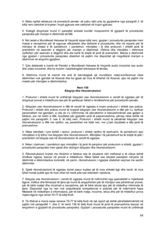4. Nëse ngritet aktakuza në procedurë penale, së paku njëri prej dy gjyqtarëve nga paragrafi 3. të
këtij neni caktohet si kryetar i trupit gjykues ose caktohet në trupin gjykues.

5. Kolegjit shqyrtues mund t’i paraqitet ankesë kundër mospranimit të gjyqtarit të procedurës
paraprake për marrjen e dëshmisë së tillë.

6. Në rastet e Mundësisë Hetuese të Veçantë sipas këtij neni, gjyqtari i procedurës paraprake merr
masat e nevojshme për të siguruar efikasitetin dhe tërësinë e procedurës, dhe në veçanti për të
mbrojtur të drejtat e të pandehurit. I pandehuri, mbrojtësi i tij dhe prokurori i shtetit janë të
pranishëm në seancën e dëgjimit për marrjen e dëshmisë. Viktima dhe mbrojtësi i viktimave
njoftohen për seancën e dëgjimit dhe ata kanë të drejtë të jenë të pranishëm. Marrja e dëshmisë
nga gjyqtari i procedurës paraprake zbatohet në pajtim me dispozitat që rregullojnë marrjen e
dëshmive në shqyrtim gjyqësor.

7. Çdo deklaratë e marrë në Panelin e Mundësisë Hetuese të Veçantë audio incizohet ose audio
dhe video incizohet, dhe ky incizim i bashkëngjitet shkresave të lëndës.

8. Dëshmia mund të merret me anë të teknologjisë që mundëson video-konferencat nëse
dëshmitari nuk gjendet në Kosovë dhe ka gjasë që mos të kthehet në Kosovë, apo në pajtim me
masën për mbrojtjen e dëshmitarëve.

                                              Neni 150
                                     Këqyrja dhe rikonstruksioni

1. Prokurori i shtetit mund të urdhërojë këqyrjen ose rikonstruksionin e vendit të ngjarjes për të
shqyrtuar provat e mbledhura ose për të qartësuar faktet e rëndësishme për procedurën penale.

2. Këqyrjen ose rikonstruksionin e tillë të vendit të ngjarjes e kryen prokurori i shtetit ose policia.
Prokurori i shtetit dhe policia mund të kryejnë këqyrjen ose rikonstruksionin e tillë për t’u njoftuar
personalisht me gjendjen, e cila do t’u ndihmonte në përcaktimin e besueshmërisë ose gjetjen e
fakteve, por në rastin e tillë, rezultatet për gjykatën janë të papranueshme, përveç nëse është në
pajtim me paragrafin 3. ose 4. të këtij neni. Prokurori i shtetit mund ta përsërisë këqyrjen ose
rikonstruksionin e tillë me njoftim, siç parashihet me këtë nen, me ç’rast rezultatet e tilla janë të
pranueshme.

3. Nëse identiteti i tyre është i njohur, prokurori i shtetit njofton të dyshuarin, të pandehurin apo
mbrojtësin e tij lidhur me këqyrjen dhe rikonstruksionin. Mbrojtësi i të pandehurit ka të drejtë të jetë i
pranishëm në këqyrje ose në rikonstruksion të vendit të ngjarjes.

4. Nëse i dyshuari, i pandehuri apo mbrojtësi i tij janë të panjohur për prokurorin e shtetit, gjyqtari i
procedurës paraprake merr pjesë dhe vëzhgon këqyrjen dhe rikonstruksionin.

5. Rikonstruksioni kryhet me rikrijimin e fakteve ose të situatave nën rrethanat e të cilave është
zhvilluar ngjarja, bazuar në provat e mbledhura. Nëse faktet ose situatat paraqiten ndryshe në
dëshmitë e dëshmitarëve konkretë, në parim, rikonstruksioni i ngjarjes zbatohet veçmas me secilin
dëshmitar.

6. Gjatë rikonstruksionit të ngjarjes duhet pasur kujdes që të mos shkelet ligji dhe rendi, të mos
fyhet morali publik apo të mos vihet në rrezik jeta ose shëndeti i njerëzve.

7. Këqyrja ose rikonstruksioni i vendit të ngjarjes mund të ndihmohet nga specialistët e mjekësisë
ligjore, trafikut dhe lëmenjve të tjera që mund të angazhohen për të mbrojtur ose përshkruar provat,
për të bërë matjet dhe incizimet e nevojshme, për të bërë skicat apo për të mbledhur informata të
tjera. Dispozitat nga ky nen nuk prejudikojnë kompetencat e policisë për të ndërmarrë hapa
fillestarë në mbledhjen e informatave, për të bërë matje, incizime, skica dhe për të mbledhur prova
mjeko-ligjore nga nenet 70-77 të këtij Kodi.

8. Të dhënat e marra sipas neneve 70-77 të këtij Kodi në një raport që është përshtatshmërisht në
pajtim më paragrafët 1. dhe 2. të nenit 138 të këtij Kodi mund të jenë të pranueshme bazuar në
shqyrtimin e gjyqtarit të procedurës paraprake. Gjyqtari i procedurës paraprake mund të urdhërojë

                                                                                                       68
 