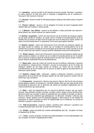 1.4. I pandehur - personi kundër të cilit zbatohet procedura penale. Shprehja “i pandehur”
po ashtu përdoret në këtë Kod edhe si shprehje e përgjithshme për të “pandehurin”,
“akuzuarin” dhe “personin e dënuar”.

1.5. I akuzuar - personi kundër të cilit është paraqitur aktakuza dhe është caktuar shqyrtimi
gjyqësor.

1.6. Person i dënuar - personi i cili me aktgjykim të formës së prerë të gjykatës është
shpallur fajtor për kryerjen e veprës penale.

1.7. I dëmtuar ose viktima - personi të cilit çfarëdo e drejte personale ose pasurore i
është shkelur ose i është rrezikuar me veprën penale.

1.8. Dyshim i arsyeshëm - njohuri për informacionin që do të bindte një vëzhgues objektiv
që një vepër penale ka ndodhur, po ndodh ose ka mundësi të konsiderueshme që do të
ndodhë dhe se personi në fjalë mund të kryejë ose mund të ketë kryer veprën penale. Se
çfarë mund të konsiderohet si "e arsyeshme" do të varet nga të gjitha rrethanat.

1.9. Dyshim i bazuar - njohuri për informacionin që do të bindte një vëzhgues objektiv që
një vepër penale ka ndodhur, po ndodh ose ka mundësi të konsiderueshme që do të
ndodhë dhe se personi në fjalë ka më shumë gjasa që të ketë kryer veprën penale se sa që
të mos e ketë kryer atë. Dyshimi i bazuar duhet të mbështetet në prova të artikulueshme.

1.10. Shkak i bazuar - njohuri për informacionin që do të bind një vëzhgues objektiv që një
vepër penale ka ndodhur, po ndodh ose ka mundësi të konsiderueshme që do të ndodhë
dhe se personi në fjalë ka gjasë të konsiderueshme të ketë kryer veprën penale. Shkaku i
bazuar duhet të mbështetet në prova të artikulueshme.

1.11. Gjasa reale - baza për urdhër për kontroll ose për të justifikuar ndërhyrjen e qeverisë
në privatësinë e ndonjë personi. Posedimi i provave të pranueshme që do të bindte një
vëzhgues objektiv që një vepër penale ka ndodhur, po ndodh ose ka mundësi të
konsiderueshme që do të ndodhë dhe se personi në fjalë ka gjasë të konsiderueshme të
ketë kryer veprën penale.

1.12. Dyshimi i bazuar mirë - nënkupton ngritjen e aktakuzës. Posedimi i provave të
pranueshme që do të bindte një vëzhgues objektiv që një vepër penale ka ndodhur dhe që
është kryer nga i pandehuri.

1.13. Kompensimi - kompensimi i dëmeve nga personi i dënuar. Në fund të një procedure
penale gjykata urdhëron të pandehurin i cili është shpallur fajtor për një vepër penale që të
kompensojë të dëmtuarin apo të dëmtuarit për dëmet që rezultojnë drejtpërdrejt apo në
mënyrë të tërthortë nga vepra penale.

1.14. Dëmi - dëmi që drejtpërdrejt apo në mënyrë të tërthortë rezulton nga një veprim
kriminal, duke përfshirë humbjen e pronës, humbjen e fitimit, heqjen e lirisë, dëmtimin fizik,
dëmtimin psikik apo humbjen e jetës së bashkëshortit ose anëtarit të familjes së afërme.
Shuma e dëmit do të vërtetohet nga përfaqësuesi i të dëmtuarit, mbrojtësi i viktimave apo
prokurori i shtetit. Gjykata mund të urdhërojë pagesën e dëmit bazuar në një vlerësim të
arsyeshëm të vlerës monetare të dëmit të drejtpërdrejtë ose të shkaktuar në mënyrë të
tërthortë si pasojë e veprës penale.

1.15. Palë në procedure - prokurori i shtetit, i pandehuri dhe i dëmtuari. I pandehuri nuk
konsiderohet palë sipas nenit 392, të Kodit Penal të Kosovës.

1.16. Fëmijë – person që është nën moshën tetëmbëdhjetë vjet (18) , në pajtim me Kodin
e Drejtësisë për të Mitur.

1.17. I mitur - person që është i moshës mes katërmbëdhjetë (14) dhe tetëmbëdhjetë (18)
vjet, në pajtim me Kodin e Drejtësisë për të Mitur,



                                                                                            6
 