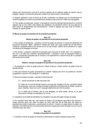 këqyrje dhe rikonstruksion minimal të vendit të ngjarjes për të vërtetuar gjetjet në raportin nga ky
paragraf. Gjyqtari i procedurës paraprake urdhëron që raporti të jetë i pranueshëm.

9. Eksperti gjithashtu mund të thirret që të jetë i pranishëm në këqyrje apo në rikonstruksion të
vendit të ngjarjes kur prania e tij konsiderohet e dobishme nga prokurori i shtetit ose nga gjykata.

10. Pas ngritjes së aktakuzës, kryetari i trupit gjykues mund të urdhërojë rikonstruksionin e vendit të
ngjarjes nga ky nen vetëm nëse fajësia apo pafajësia e të pandehurit kërkon që trupi gjykues të
ketë njohuri të drejtpërdrejtë nga rikonstruksioni i vendit të ngjarjes apo nga vizita në vendin e
kryerjes së veprës penale.


D. Marrja në pyetje e të pandehurit në procedurë paraprake

                                            Neni 151
                    Marrja në pyetje e të pandehurit në procedurë paraprake

1. Para ngritjes së aktakuzës, i pandehuri merret në pyetje në seancën e marrjes së deklaratës në
procedurë paraprake. Nëse i pandehuri hetohet për vepër apo vepra penale për të cilat dënimi
maksimal i paraparë është jo më shumë se tre (3) vjet burgim, mjafton që të pandehurit t’i jepet
mundësia që të përgjigjet me shkrim.

2. Pas thirrjes, i pandehuri detyrohet të paraqitet para prokurorit të shtetit. Neni 174, paragrafi 2.
deri në 5. të këtij Kodi zbatohen përshtatshmërisht. I pandehuri mund të paraqesë ankesë te
gjyqtari i procedurës paraprake për të vendosur mbi ligjshmërinë e detyrimit të tij për t’u paraqitur
para prokurorit të shtetit.

                                             Neni 152
              Zbatimi i marrjes në pyetje të të pandehurit në procedurë paraprake

1. Të pandehurin e merr në pyetje prokurori i shtetit. Prokurori i shtetit marrjen në pyetje mund t’ia
besojë policisë.

2. Para çdo marrjeje në pyetje, pavarësisht se a është i ndaluar ose në liri, të pandehurit i lexohet
paralajmërimi nga neni 125, paragrafi 3. të këtij Kodi.

3. Para çdo marrjeje në pyetje, i pandehuri informohet për:

        3.1. veprën penale për të cilën akuzohet; dhe

        3.2. faktin se ai mund të kërkojë marrjen e provave për mbrojtjen e tij. Kur i pandehuri është
        në paraburgim, para çdo marrjeje në pyetje ai gjithashtu informohet për të drejtën e tij për të
        pasur mbrojtës, nëse nuk mund t’i paguajë shpenzimet për ndihmë juridike.

        3.3. e drejta për të heshtur dhe të mos përgjigjet në asnjë pyetje, përveç se të japë
        informacion në lidhje me identitetin e tij / të saj.

4. I pandehuri ka të drejtë të këshillohet me mbrojtësin e tij para dhe gjatë marrjes në pyetje.

5. Kur veprohet sipas këtij neni, çdo marrje në pyetje e të pandehurit nga policia ose prokurori i
shtetit incizohet audio ose video në pajtim me nenin 208 ose 209 të këtij Kodi. Në rastet kur
praktikisht kjo është e pamundur, procesverbali me shkrim i marrjes në pyetje bëhet në pajtim me
Kapitullin XI të këtij Kodi dhe në procesverbal shënohen arsyet pse marrja në pyetje nuk ka mund të
incizohet audio ose video.

                                               Neni 153
                                E drejta e të pandehurit në përkthim

1. I pandehuri merret në pyetje me ndihmën e përkthyesit në rastet e parapara nga ky Kod.



                                                                                                    69
 
