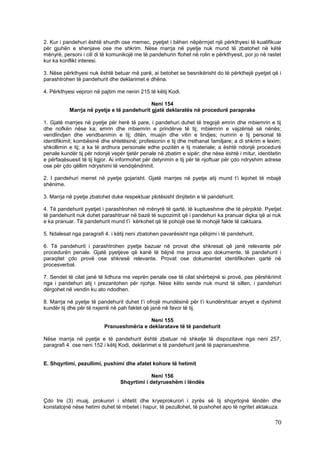 2. Kur i pandehuri është shurdh ose memec, pyetjet i bëhen nëpërmjet një përkthyesi të kualifikuar
për gjuhën e shenjave ose me shkrim. Nëse marrja në pyetje nuk mund të zbatohet në këtë
mënyrë, personi i cili di të komunikojë me të pandehurin ftohet në rolin e përkthyesit, por jo në rastet
kur ka konflikt interesi.

3. Nëse përkthyesi nuk është betuar më parë, ai betohet se besnikërisht do të përkthejë pyetjet që i
parashtrohen të pandehurit dhe deklarimet e dhëna.

4. Përkthyesi vepron në pajtim me nenin 215 të këtij Kodi.

                                            Neni 154
           Marrja në pyetje e të pandehurit gjatë deklaratës në procedurë paraprake

1. Gjatë marrjes në pyetje për herë të pare, i pandehuri duhet të tregojë emrin dhe mbiemrin e tij
dhe nofkën nëse ka; emrin dhe mbiemrin e prindërve të tij; mbiemrin e vajzërisë së nënës;
vendlindjen dhe vendbanimin e tij; ditën, muajin dhe vitin e lindjes; numrin e tij personal të
identifikimit; kombësinë dhe shtetësinë; profesionin e tij dhe rrethanat familjare; a di shkrim e lexim;
shkollimin e tij; a ka të ardhura personale edhe pozitën e tij materiale; a është ndonjë procedurë
penale kundër tij për ndonjë vepër tjetër penale në zbatim e sipër; dhe nëse është i mitur, identitetin
e përfaqësuesit të tij ligjor. Ai informohet për detyrimin e tij për të njoftuar për çdo ndryshim adrese
ose për çdo qëllim ndryshimi të vendqëndrimit.

2. I pandehuri merret në pyetje gojarisht. Gjatë marrjes në pyetje atij mund t’i lejohet të mbajë
shënime.

3. Marrja në pyetje zbatohet duke respektuar plotësisht dinjitetin e të pandehurit.

4. Të pandehurit pyetjet i parashtrohen në mënyrë të qartë, të kuptueshme dhe të përpiktë. Pyetjet
të pandehurit nuk duhet parashtruar në bazë të supozimit që i pandehuri ka pranuar diçka që ai nuk
e ka pranuar. Të pandehurit mund t’i kërkohet që të pohojë ose të mohojë fakte të caktuara.

5. Ndalesat nga paragrafi 4. i këtij neni zbatohen pavarësisht nga pëlqimi i të pandehurit.

6. Të pandehurit i parashtrohen pyetje bazuar në provat dhe shkresat që janë relevante për
procedurën penale. Gjatë pyetjeve që kanë të bëjnë me prova apo dokumente, të pandehurit i
paraqitet çdo provë ose shkresë relevante. Provat ose dokumentet identifikohen qartë në
procesverbal.

7. Sendet të cilat janë të lidhura me veprën penale ose të cilat shërbejnë si provë, pas përshkrimit
nga i pandehuri atij i prezantohen për njohje. Nëse këto sende nuk mund të sillen, i pandehuri
dërgohet në vendin ku ato ndodhen.

8. Marrja në pyetje të pandehurit duhet t’i ofrojë mundësinë për t’i kundërshtuar arsyet e dyshimit
kundër tij dhe për të nxjerrë në pah faktet që janë në favor të tij.

                                           Neni 155
                          Pranueshmëria e deklaratave të të pandehurit

Nëse marrja në pyetje e të pandehurit është zbatuar në shkelje të dispozitave nga neni 257,
paragrafi 4. ose neni 152 i këtij Kodi, deklarimet e të pandehurit janë të papranueshme.


E. Shqyrtimi, pezullimi, pushimi dhe afatet kohore të hetimit

                                              Neni 156
                                 Shqyrtimi i detyrueshëm i lëndës


Çdo tre (3) muaj, prokurori i shtetit dhe kryeprokurori i zyrës së tij shqyrtojnë lëndën dhe
konstatojnë nëse hetimi duhet të mbetet i hapur, të pezullohet, të pushohet apo të ngritet aktakuza.

                                                                                                     70
 