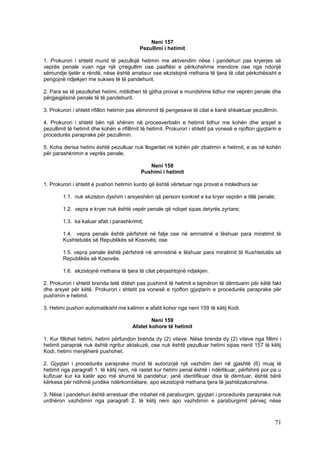 Neni 157
                                           Pezullimi i hetimit

1. Prokurori i shtetit mund të pezullojë hetimin me aktvendim nëse i pandehuri pas kryerjes së
veprës penale vuan nga një çrregullim ose paaftësi e përkohshme mendore ose nga ndonjë
sëmundje tjetër e rëndë, nëse është arratisur ose ekzistojnë rrethana të tjera të cilat përkohësisht e
pengojnë ndjekjen me sukses të të pandehurit.

2. Para se të pezullohet hetimi, mblidhen të gjitha provat e mundshme lidhur me veprën penale dhe
përgjegjësinë penale të të pandehurit.

3. Prokurori i shtetit rifillon hetimin pas eliminimit të pengesave të cilat e kanë shkaktuar pezullimin.

4. Prokurori i shtetit bën një shënim në procesverbalin e hetimit lidhur me kohën dhe arsyet e
pezullimit të hetimit dhe kohën e rifillimit të hetimit. Prokurori i shtetit pa vonesë e njofton gjyqtarin e
procedurës paraprake për pezullimin.

5. Koha derisa hetimi është pezulluar nuk llogaritet në kohën për zbatimin e hetimit, e as në kohën
për parashkrimin e veprës penale.

                                               Neni 158
                                            Pushimi i hetimit

1. Prokurori i shtetit e pushon hetimin kurdo që është vërtetuar nga provat e mbledhura se:

        1.1. nuk ekziston dyshim i arsyeshëm që personi konkret e ka kryer veprën e tillë penale;

        1.2. vepra e kryer nuk është vepër penale që ndiqet sipas detyrës zyrtare;

        1.3. ka kaluar afati i parashkrimit;

        1.4. vepra penale është përfshirë në falje ose në amnistinë e lëshuar para miratimit të
        Kushtetutës së Republikës së Kosovës; ose

        1.5. vepra penale është përfshirë në amnistinë e lëshuar para miratimit të Kushtetutës së
        Republikës së Kosovës.

        1.6. ekzistojnë rrethana të tjera të cilat përjashtojnë ndjekjen.

2. Prokurori i shtetit brenda tetë ditësh pas pushimit të hetimit e lajmëron të dëmtuarin për këtë fakt
dhe arsyet për këtë. Prokurori i shtetit pa vonesë e njofton gjyqtarin e procedurës paraprake për
pushimin e hetimit.

3. Hetimi pushon automatikisht me kalimin e afatit kohor nga neni 159 të këtij Kodi.

                                                Neni 159
                                        Afatet kohore të hetimit

1. Kur fillohet hetimi, hetimi përfundon brenda dy (2) viteve. Nëse brenda dy (2) viteve nga fillimi i
hetimit paraprak nuk është ngritur aktakuzë, ose nuk është pezulluar hetimi sipas nenit 157 të këtij
Kodi, hetimi menjëherë pushohet.

2. Gjyqtari i procedurës paraprake mund të autorizojë një vazhdim deri në gjashtë (6) muaj të
hetimit nga paragrafi 1. të këtij neni, në rastet kur hetimi penal është i ndërlikuar, përfshirë por pa u
kufizuar kur ka katër apo më shumë të pandehur, janë identifikuar disa të dëmtuar, është bërë
kërkesa për ndihmë juridike ndërkombëtare, apo ekzistojnë rrethana tjera të jashtëzakonshme.

3. Nëse i pandehuri është arrestuar dhe mbahet në paraburgim, gjyqtari i procedurës paraprake nuk
urdhëron vazhdimin nga paragrafi 2. të këtij neni apo vazhdimin e paraburgimit përveç nëse



                                                                                                         71
 