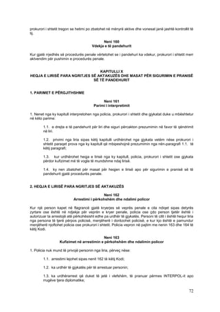 prokurori i shtetit tregon se hetimi po zbatohet në mënyrë aktive dhe vonesat janë jashtë kontrollit të
tij.

                                             Neni 160
                                       Vdekja e të pandehurit

Kur gjatë rrjedhës së procedurës penale vërtetohet se i pandehuri ka vdekur, prokurori i shtetit merr
aktvendim për pushimin e procedurës penale.


                                 KAPITULLI X
HEQJA E LIRISË PARA NGRITJES SË AKTAKUZËS DHE MASAT PËR SIGURIMIN E PRANISË
                              SË TË PANDEHURIT


1. PARIMET E PËRGJITHSHME

                                              Neni 161
                                         Parimi i interpretimit

1. Nenet nga ky kapitull interpretohen nga policia, prokurori i shtetit dhe gjykatat duke u mbështetur
në këto parime:

        1.1. e drejta e të pandehurit për liri dhe siguri përcakton prezumimin në favor të qëndrimit
        në liri.

        1.2. privimi nga liria sipas këtij kapitulli urdhërohet nga gjykata vetëm nëse prokurori i
        shtetit paraqet prova nga ky kapitull që mbipeshojnë prezumimin nga nën-paragrafi 1.1. të
        këtij paragrafi;

        1.3. kur urdhërohet heqja e lirisë nga ky kapitull, policia, prokurori i shtetit ose gjykata
        përdor kufizimet më të vogla të mundshme ndaj lirisë.

        1.4. ky nen zbatohet për masat për heqjen e lirisë apo për sigurimin e pranisë së të
        pandehurit gjatë procedurës penale.


2. HEQJA E LIRISË PARA NGRITJES SË AKTAKUZËS

                                              Neni 162
                            Arrestimi i përkohshëm dhe ndalimi policor

Kur një person kapet në flagrancë gjatë kryerjes së veprës penale e cila ndiqet sipas detyrës
zyrtare ose është në ndjekje për veprën e kryer penale, policia ose çdo person tjetër është i
autorizuar ta arrestojë atë përkohësisht edhe pa urdhër të gjykatës. Personi të cilit i është hequr liria
nga persona të tjerë përpos policisë, menjëherë i dorëzohet policisë, e kur kjo është e pamundur
menjëherë njoftohet policia ose prokurori i shtetit. Policia vepron në pajtim me nenin 163 dhe 164 të
këtij Kodi.

                                             Neni 163
                   Kufizimet në arrestimin e përkohshëm dhe ndalimin policor

1. Policia nuk mund të privojë personin nga liria, përveç nëse:

        1.1. arrestimi lejohet sipas nenit 162 të këtij Kodi;

        1.2. ka urdhër të gjykatës për të arrestuar personin;

        1.3. ka urdhërarrest që duket të jetë i vlefshëm, të pranuar përmes INTERPOL-it apo
        rrugëve tjera diplomatike;

                                                                                                      72
 