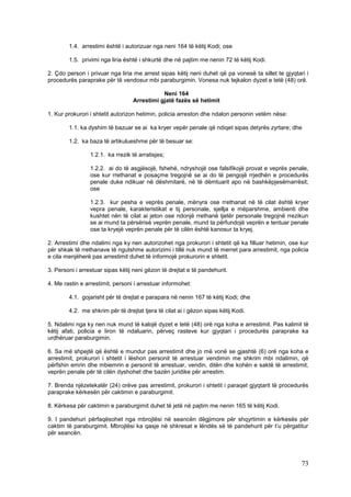1.4. arrestimi është i autorizuar nga neni 164 të këtij Kodi; ose

        1.5. privimi nga liria është i shkurtë dhe në pajtim me nenin 72 të këtij Kodi.

2. Çdo person i privuar nga liria me arrest sipas këtij neni duhet që pa vonesë ta sillet te gjyqtari i
procedurës paraprake për të vendosur mbi paraburgimin. Vonesa nuk tejkalon dyzet e tetë (48) orë.

                                             Neni 164
                                  Arrestimi gjatë fazës së hetimit

1. Kur prokurori i shtetit autorizon hetimin, policia arreston dhe ndalon personin vetëm nëse:

        1.1. ka dyshim të bazuar se ai ka kryer vepër penale që ndiqet sipas detyrës zyrtare; dhe

        1.2. ka baza të artikulueshme për të besuar se:

                 1.2.1. ka rrezik të arratisjes;

                 1.2.2. ai do të asgjësojë, fshehë, ndryshojë ose falsifikojë provat e veprës penale,
                 ose kur rrethanat e posaçme tregojnë se ai do të pengojë rrjedhën e procedurës
                 penale duke ndikuar në dëshmitarë, në të dëmtuarit apo në bashkëpjesëmarrësit;
                 ose

                 1.2.3. kur pesha e veprës penale, mënyra ose rrethanat në të cilat është kryer
                 vepra penale, karakteristikat e tij personale, sjellja e mëparshme, ambienti dhe
                 kushtet nën të cilat ai jeton ose ndonjë rrethanë tjetër personale tregojnë rrezikun
                 se ai mund ta përsërisë veprën penale, mund ta përfundojë veprën e tentuar penale
                 ose ta kryejë veprën penale për të cilën është kanosur ta kryej.

2. Arrestimi dhe ndalimi nga ky nen autorizohet nga prokurori i shtetit që ka filluar hetimin, ose kur
për shkak të rrethanave të ngutshme autorizimi i tillë nuk mund të merret para arrestimit, nga policia
e cila menjëherë pas arrestimit duhet të informojë prokurorin e shtetit.

3. Personi i arrestuar sipas këtij neni gëzon të drejtat e të pandehurit.

4. Me rastin e arrestimit, personi i arrestuar informohet:

        4.1. gojarisht për të drejtat e parapara në nenin 167 të këtij Kodi; dhe

        4.2. me shkrim për të drejtat tjera të cilat ai i gëzon sipas këtij Kodi.

5. Ndalimi nga ky nen nuk mund të kalojë dyzet e tetë (48) orë nga koha e arrestimit. Pas kalimit të
këtij afati, policia e liron të ndaluarin, përveç rasteve kur gjyqtari i procedurës paraprake ka
urdhëruar paraburgimin.

6. Sa më shpejtë që është e mundur pas arrestimit dhe jo më vonë se gjashtë (6) orë nga koha e
arrestimit, prokurori i shtetit i lëshon personit të arrestuar vendimin me shkrim mbi ndalimin, që
përfshin emrin dhe mbiemrin e personit të arrestuar, vendin, ditën dhe kohën e saktë të arrestimit,
veprën penale për të cilën dyshohet dhe bazën juridike për arrestim.

7. Brenda njëzetekatër (24) orëve pas arrestimit, prokurori i shtetit i paraqet gjyqtarit të procedurës
paraprake kërkesën për caktimin e paraburgimit.

8. Kërkesa për caktimin e paraburgimit duhet të jetë në pajtim me nenin 165 të këtij Kodi.

9. I pandehuri përfaqësohet nga mbrojtësi në seancën dëgjimore për shqyrtimin e kërkesës për
caktim të paraburgimit. Mbrojtësi ka qasje në shkresat e lëndës së të pandehurit për t’u përgatitur
për seancën.




                                                                                                    73
 