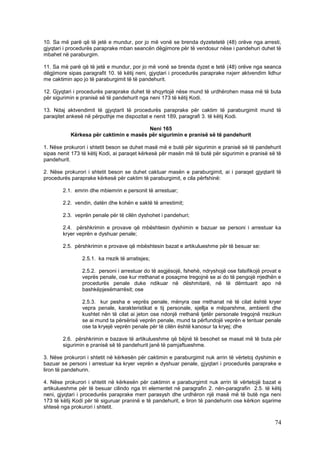 10. Sa më parë që të jetë e mundur, por jo më vonë se brenda dyzetetetë (48) orëve nga arresti,
gjyqtari i procedurës paraprake mban seancën dëgjimore për të vendosur nëse i pandehuri duhet të
mbahet në paraburgim.

11. Sa më parë që të jetë e mundur, por jo më vonë se brenda dyzet e tetë (48) orëve nga seanca
dëgjimore sipas paragrafit 10. të këtij neni, gjyqtari i procedurës paraprake nxjerr aktvendim lidhur
me caktimin apo jo të paraburgimit të të pandehurit.

12. Gjyqtari i procedurës paraprake duhet të shqyrtojë nëse mund të urdhërohen masa më të buta
për sigurimin e pranisë së të pandehurit nga neni 173 të këtij Kodi.

13. Ndaj aktvendimit të gjyqtarit të procedurës paraprake për caktim të paraburgimit mund të
paraqitet ankesë në përputhje me dispozitat e nenit 189, paragrafi 3. të këtij Kodi.

                                        Neni 165
           Kërkesa për caktimin e masës për sigurimin e pranisë së të pandehurit

1. Nëse prokurori i shtetit beson se duhet masë më e butë për sigurimin e pranisë së të pandehurit
sipas nenit 173 të këtij Kodi, ai paraqet kërkesë për masën më të butë për sigurimin e pranisë së të
pandehurit.

2. Nëse prokurori i shtetit beson se duhet caktuar masën e paraburgimit, ai i paraqet gjyqtarit të
procedurës paraprake kërkesë për caktim të paraburgimit, e cila përfshinë:

        2.1. emrin dhe mbiemrin e personit të arrestuar;

        2.2. vendin, datën dhe kohën e saktë të arrestimit;

        2.3. veprën penale për të cilën dyshohet i pandehuri;

        2.4. përshkrimin e provave që mbështesin dyshimin e bazuar se personi i arrestuar ka
        kryer veprën e dyshuar penale;

        2.5. përshkrimin e provave që mbështesin bazat e artikulueshme për të besuar se:

                2.5.1. ka rrezik të arratisjes;

                2.5.2. personi i arrestuar do të asgjësojë, fshehë, ndryshojë ose falsifikojë provat e
                veprës penale, ose kur rrethanat e posaçme tregojnë se ai do të pengojë rrjedhën e
                procedurës penale duke ndikuar në dëshmitarë, në të dëmtuarit apo në
                bashkëpjesëmarrësit; ose

                2.5.3. kur pesha e veprës penale, mënyra ose rrethanat në të cilat është kryer
                vepra penale, karakteristikat e tij personale, sjellja e mëparshme, ambienti dhe
                kushtet nën të cilat ai jeton ose ndonjë rrethanë tjetër personale tregojnë rrezikun
                se ai mund ta përsërisë veprën penale, mund ta përfundojë veprën e tentuar penale
                ose ta kryejë veprën penale për të cilën është kanosur ta kryej; dhe

        2.6. përshkrimin e bazave të artikulueshme që bëjnë të besohet se masat më të buta për
        sigurimin e pranisë së të pandehurit janë të pamjaftueshme.

3. Nëse prokurori i shtetit në kërkesën për caktimin e paraburgimit nuk arrin të vërtetoj dyshimin e
bazuar se personi i arrestuar ka kryer veprën e dyshuar penale, gjyqtari i procedurës paraprake e
liron të pandehurin.

4. Nëse prokurori i shtetit në kërkesën për caktimin e paraburgimit nuk arrin të vërtetojë bazat e
artikulueshme për të besuar cilindo nga tri elementet në paragrafin 2. nën-paragrafin 2.5. të këtij
neni, gjyqtari i procedurës paraprake merr parasysh dhe urdhëron një masë më të butë nga neni
173 të këtij Kodi për të siguruar praninë e të pandehurit, e liron të pandehurin ose kërkon sqarime
shtesë nga prokurori i shtetit.

                                                                                                   74
 
