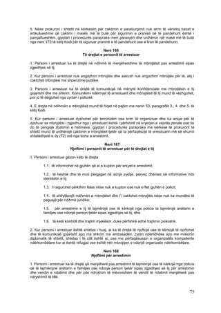 5. Nëse prokurori i shtetit në kërkesën për caktimin e paraburgimit nuk arrin të vërtetoj bazat e
artikulueshme që caktimi i masës më të butë për sigurimin e pranisë së të pandehurit është i
pamjaftueshëm, gjyqtari i procedurës paraprake merr parasysh dhe urdhëron një masë më të butë
nga neni 173 të këtij Kodi për të siguruar praninë e të pandehurit ose e liron të pandehurin.

                                              Neni 166
                                 Të drejtat e personit të arrestuar

1. Personi i arrestuar ka të drejtë në ndihmë të menjëhershme të mbrojtësit pas arrestimit sipas
zgjedhjes së tij.

2. Kur personi i arrestuar nuk angazhon mbrojtës dhe askush nuk angazhon mbrojtës për të, atij i
caktohet mbrojtësi me shpenzime publike.

3. Personi i arrestuar ka të drejtë të komunikojë në mënyrë konfidenciale me mbrojtësin e tij
gojarisht dhe me shkrim. Komunikimi ndërmjet të arrestuarit dhe mbrojtësit të tij mund të vëzhgohet,
por jo të dëgjohet nga zyrtari i policisë.

4. E drejta në ndihmën e mbrojtësit mund të hiqet në pajtim me nenin 53, paragrafët 3., 4. dhe 5. të
këtij Kodi.

5. Kur personi i arrestuar dyshohet për terrorizëm ose krim të organizuar dhe ka arsye për të
dyshuar se mbrojtësi i zgjedhur nga i arrestuari është i përfshirë në kryerjen e veprës penale ose se
do të pengojë zbatimin e hetimeve, gjyqtari i procedurës paraprake me kërkesë të prokurorit të
shtetit mund të urdhërojë caktimin e mbrojtësit tjetër që ta përfaqësojë të arrestuarin më së shumti
shtatëdhjetë e dy (72) orë nga koha e arrestimit.

                                              Neni 167
                         Njoftimi i personit të arrestuar për të drejtat e tij

1. Personi i arrestuar gëzon këto të drejta:

        1.1. të informohet në gjuhën që ai e kupton për arsyet e arrestimit;

        1.2. të heshtë dhe të mos përgjigjet në asnjë pyetje, përveç dhënies së informative mbi
        identitetin e tij;

        1.3. t’i sigurohet përkthim falas nëse nuk e kupton ose nuk e flet gjuhën e policit;

        1.4. të shfrytëzojë ndihmën e mbrojtësit dhe t’i caktohet mbrojtës nëse nuk ka mundësi të
        paguajë për ndihmë juridike;

        1.5. për arrestimin e tij të lajmërojë ose të kërkojë nga policia ta lajmërojë anëtarin e
        familjes ose ndonjë person tjetër sipas zgjedhjes së tij; dhe

        1.6. të ketë kontroll dhe trajtim mjekësor, duke përfshirë edhe trajtimin psikiatrik.

2. Kur personi i arrestuar është shtetas i huaj, ai ka të drejtë të njoftojë ose të kërkojë të njoftohet
dhe të komunikojë gojarisht apo me shkrim me ambasadën, zyrën ndërlidhëse apo me misionin
diplomatik të shtetit, shtetas i të cilit është ai, ose me përfaqësuesin e organizatës kompetente
ndërkombëtare kur ai është refugjat ose është nën mbrojtjen e ndonjë organizate ndërkombëtare.

                                              Neni 168
                                       Njoftimi për arrestimin

1. Personi i arrestuar ka të drejtë që menjëherë pas arrestimit të lajmërojë ose të kërkojë nga policia
që të lajmërojnë anëtarin e familjes ose ndonjë person tjetër sipas zgjedhjes së tij për arrestimin
dhe vendin e ndalimit dhe për çdo ndryshim të mëvonshëm të vendit të ndalimit menjëherë pas
ndryshimit të tillë.



                                                                                                     75
 