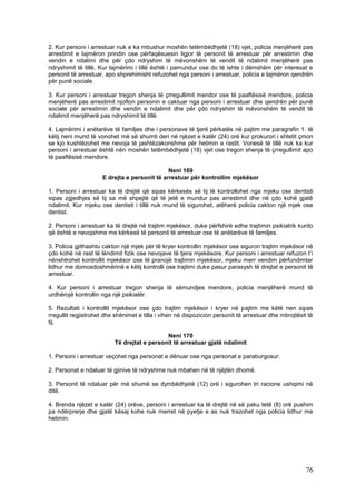 2. Kur personi i arrestuar nuk e ka mbushur moshën tetëmbëdhjetë (18) vjet, policia menjëherë pas
arrestimit e lajmëron prindin ose përfaqësuesin ligjor të personit të arrestuar për arrestimin dhe
vendin e ndalimi dhe për çdo ndryshim të mëvonshëm të vendit të ndalimit menjëherë pas
ndryshimit të tillë. Kur lajmërimi i tillë është i pamundur ose do të ishte i dëmshëm për interesat e
personit të arrestuar, apo shprehimisht refuzohet nga personi i arrestuar, policia e lajmëron qendrën
për punë sociale.

3. Kur personi i arrestuar tregon shenja të çrregullimit mendor ose të paaftësisë mendore, policia
menjëherë pas arrestimit njofton personin e caktuar nga personi i arrestuar dhe qendrën për punë
sociale për arrestimin dhe vendin e ndalimit dhe për çdo ndryshim të mëvonshëm të vendit të
ndalimit menjëherë pas ndryshimit të tillë.

4. Lajmërimi i anëtarëve të familjes dhe i personave të tjerë përkatës në pajtim me paragrafin 1. të
këtij neni mund të vonohet më së shumti deri në njëzet e katër (24) orë kur prokurori i shtetit çmon
se kjo kushtëzohet me nevoja të jashtëzakonshme për hetimin e rastit. Vonesë të tillë nuk ka kur
personi i arrestuar është nën moshën tetëmbëdhjetë (18) vjet ose tregon shenja të çrregullimit apo
të paaftësisë mendore.

                                              Neni 169
                     E drejta e personit të arrestuar për kontrollim mjekësor

1. Personi i arrestuar ka të drejtë që sipas kërkesës së tij të kontrollohet nga mjeku ose dentisti
sipas zgjedhjes së tij sa më shpejtë që të jetë e mundur pas arrestimit dhe në çdo kohë gjatë
ndalimit. Kur mjeku ose dentisti i tillë nuk mund të sigurohet, atëherë policia cakton një mjek ose
dentist.

2. Personi i arrestuar ka të drejtë në trajtim mjekësor, duke përfshirë edhe trajtimin psikiatrik kurdo
që është e nevojshme me kërkesë të personit të arrestuar ose të anëtarëve të familjes.

3. Policia gjithashtu cakton një mjek për të kryer kontrollin mjekësor ose siguron trajtim mjekësor në
çdo kohë në rast të lëndimit fizik ose nevojave të tjera mjekësore. Kur personi i arrestuar refuzon t’i
nënshtrohet kontrollit mjekësor ose të pranojë trajtimin mjekësor, mjeku merr vendim përfundimtar
lidhur me domosdoshmërinë e këtij kontrolli ose trajtimi duke pasur parasysh të drejtat e personit të
arrestuar.

4. Kur personi i arrestuar tregon shenja të sëmundjes mendore, policia menjëherë mund të
urdhërojë kontrollin nga një psikiatër.

5. Rezultati i kontrollit mjekësor ose çdo trajtim mjekësor i kryer në pajtim me këtë nen sipas
rregullit regjistrohet dhe shënimet e tilla i vihen në dispozicion personit të arrestuar dhe mbrojtësit të
tij.

                                             Neni 170
                          Të drejtat e personit të arrestuar gjatë ndalimit

1. Personi i arrestuar veçohet nga personat e dënuar ose nga personat e paraburgosur.

2. Personat e ndaluar të gjinive të ndryshme nuk mbahen në të njëjtën dhomë.

3. Personit të ndaluar për më shumë se dymbëdhjetë (12) orë i sigurohen tri racione ushqimi në
ditë.

4. Brenda njëzet e katër (24) orëve, personi i arrestuar ka të drejtë në së paku tetë (8) orë pushim
pa ndërprerje dhe gjatë kësaj kohe nuk merret në pyetje e as nuk trazohet nga policia lidhur me
hetimin.




                                                                                                       76
 