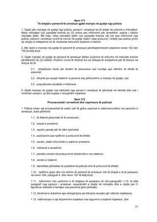 Neni 171
              Të drejtat e personit të arrestuar gjatë marrjes në pyetje nga policia

1. Gjatë çdo marrjeje në pyetje nga policia, personi i arrestuar ka të drejtë në praninë e mbrojtësit.
Nëse mbrojtësi nuk paraqitet brenda dy (2) orëve pas informimit për arrestimin, policia i cakton
mbrojtës tjetër. Më tutje, nëse mbrojtësi tjetër nuk paraqitet brenda një ore pas informimit nga
policia, personi i arrestuar mund të merret në pyetje vetëm nëse prokurori i shtetit ose policia çmon
se shtyrja e mëtejshme do të rrezikonte seriozisht zbatimin e hetimit.

2. Me rastin e marrjes në pyetje të personit të arrestuar përshtatshmërisht zbatohen nenet 152 deri
155 të këtij Kodi.

3. Gjatë marrjes në pyetje të personit të arrestuar bëhen pushime të shkurtra në intervale kohore
përafërsisht dy (2) orëshe. Pushimi mund të shtyhet kur ka shkaqe të arsyeshme për të besuar se
shtyrja do të:

        3.1. shkaktonte rrezik për lëndim të personave ose humbje apo dëmtim të rëndë të
        pasurisë;

        3.2. shtynte pa nevojë ndalimin e personit ose përfundimin e marrjes në pyetje; ose

        3.3. prejudikonte rezultatin e hetimeve.

4. Gjatë marrjes në pyetje nuk kërkohet nga personi i arrestuar të qëndrojë në këmbë dhe nuk i
mohohet ushqimi, uji dhe kujdesi i nevojshëm mjekësor.

                                             Neni 172
                       Procesverbali i arrestimit dhe veprimeve të policisë

1. Policia mban një procesverbal të vetëm për të gjitha veprimet e ndërmarra lidhur me personin e
arrestuar, duke përfshirë:

        1.1. të dhënat personale të të arrestuarit;

        1.2. arsyet e arrestimit;

        1.3. veprën penale për të cilën dyshohet;

        1.4. autorizimin ose njoftimin e prokurorit të shtetit;

        1.5. vendin, datën dhe kohën e saktë të arrestimit;

        1.6. rrethanat e arrestimit;

        1.7. çfarëdo vendimi të prokurorit të shtetit lidhur me ndalimin;

        1.8. vendin e ndalimit;

        1.9. identitetet përkatëse të zyrtarëve të policisë dhe të prokurorit të shtetit;

        1.10. njoftimin gojor dhe me shkrim të personit të arrestuar mbi të drejtat e tij të parapara
        në nenin 164, paragrafi 4. dhe nenin 167 të këtij Kodi;

        1.11. informimin mbi ushtrimin e të drejtave të parapara në nën-paragrafin 1.10. të këtij
        paragrafi nga personi i arrestuar, veçanërisht e drejta në mbrojtës dhe e drejta për t’i
        lajmëruar anëtarët e familjes ose personat tjerë përkatës;

        1.12. lëndimet e dukshme apo shenjat tjera që shtrojnë nevojën për ndihmë mjekësore;

        1.13. ndërmarrjen e një ekzaminimi mjekësor ose sigurimin e trajtimit mjekësor; dhe

                                                                                                   77
 