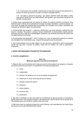 1.14. informacionin mbi kontrollin e përkohshëm të sigurisë së personit dhe përshkrimin e
        sendeve të marra nga personi në kohën e arrestimit ose gjatë ndalimit.

        1.15. për daljen e personit të arrestuar nga objekti, përfshirë kohën dhe datën e saktë,
        nëse personi është liruar apo është dërguar para gjyqtarit, apo nëse është transferuar në
        qendrën e paraburgimit.

2. Policia mban procesverbal për çdo seancë të marrjes në pyetje të personit të arrestuar, duke
përfshirë kohën e fillimit dhe të përfundimit të marrjes në pyetje, identitetin e zyrtarit të policisë i cili
e ka marrë në pyetje dhe personat tjerë të pranishëm. Kur mbrojtësi nuk ka qenë i pranishëm, kjo
shënohet në mënyrë të rregullt në procesverbal.

3. Procesverbalet nga paragrafi 1. i këtij neni nënshkruhen nga zyrtari përkatës i policisë dhe nga
personi i arrestuar. Kur personi i arrestuar refuzon nënshkrimin e procesverbalit, organet policore
shënojnë refuzimin e tillë dhe ia bashkëngjisin shpjegimin ose komentet eventuale me shkrim ose
me gojë të personit të arrestuar.

4. Procesverbalet nga paragrafët 1. dhe 2. të këtij neni i vihen në dispozicion personit të arrestuar
dhe mbrojtësit të tij me kërkesën e tyre, në gjuhë të kuptueshme për të arrestuarin.

5. Këto procesverbale ruhen në polici dhjetë (10) vjet nga koha e përfundimit zyrtar të procedurës
penale ose nga lirimi i personit të ndaluar, nëse lirimi ka ndodhur më vonë se përfundimi i
procedurës.


3. MASAT PËR SIGURIMIN E PRANISË SË TË PANDEHURIT


A. Kushtet e përgjithshme

                                             Neni 173
                           Masat për sigurimin e pranisë së të pandehurit

1. Masat të cilat mund të përdoren për të siguruar praninë e të pandehurit, për pengimin e rikryerjes
së veprës penale dhe për zbatimin e suksesshëm të procedurës penale janë:

        1.1. thirrja;

        1.2. urdhërarresti;

        1.3. premtimi i të pandehurit se nuk do ta braktisë vendqëndrimin;

        1.4. ndalimi për t’iu afruar vendit ose personit të caktuar;

        1.5. paraqitja në stacionin policor;

        1.6. dorëzania;

        1.7. arresti shtëpiak

        1.8. diversioni; dhe

        1.9. paraburgimi.

2. Me rastin e vendosjes se cilën nga masat do ta zbatojë për të siguruar praninë e të pandehurit,
gjykata detyrohet t’i merr parasysh kushtet e përcaktuara për masat konkrete dhe të sigurojë që të
mos zbatojë masë më të rëndë kur mjafton masa më e butë.

3. Këto masa hiqen kur pushojnë shkaqet që i kanë shkaktuar, apo zëvendësohen me masa të tjera
më të buta po qe se për këtë plotësohen kushtet.

                                                                                                          78
 