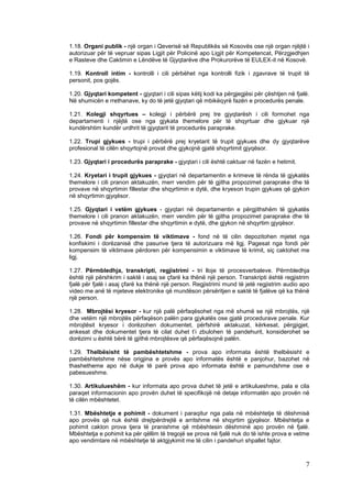 1.18. Organi publik - një organ i Qeverisë së Republikës së Kosovës ose një organ njëjtë i
autorizuar për të vepruar sipas Ligjit për Policinë apo Ligjit për Kompetencat, Përzgjedhjen
e Rasteve dhe Caktimin e Lëndëve të Gjyqtarëve dhe Prokurorëve të EULEX-it në Kosovë.

1.19. Kontroll intim - kontrolli i cili përbëhet nga kontrolli fizik i zgavrave të trupit të
personit, pos gojës.

1.20. Gjyqtari kompetent - gjyqtari i cili sipas këtij kodi ka përgjegjësi për çështjen në fjalë.
Në shumicën e rrethanave, ky do të jetë gjyqtari që mbikëqyrë fazën e procedurës penale.

1.21. Kolegji shqyrtues – kolegji i përbërë prej tre gjyqtarësh i cili formohet nga
departamenti i njëjtë ose nga gjykata themelore për të shqyrtuar dhe gjykuar një
kundërshtim kundër urdhrit të gjyqtarit të procedurës paraprake.

1.22. Trupi gjykues - trupi i përbërë prej kryetarit të trupit gjykues dhe dy gjyqtarëve
profesional të cilën shqyrtojnë provat dhe gjykojnë gjatë shqyrtimit gjyqësor.

1.23. Gjyqtari i procedurës paraprake - gjyqtari i cili është caktuar në fazën e hetimit.

1.24. Kryetari i trupit gjykues - gjyqtari në departamentin e krimeve të rënda të gjykatës
themelore i cili pranon aktakuzën, merr vendim për të gjitha propozimet paraprake dhe të
provave në shqyrtimin fillestar dhe shqyrtimin e dytë, dhe kryeson trupin gjykues që gjykon
në shqyrtimin gjyqësor.

1.25. Gjyqtari i vetëm gjykues - gjyqtari në departamentin e përgjithshëm të gjykatës
themelore i cili pranon aktakuzën, merr vendim për të gjitha propozimet paraprake dhe të
provave në shqyrtimin fillestar dhe shqyrtimin e dytë, dhe gjykon në shqyrtim gjyqësor.

1.26. Fondi për kompensim të viktimave - fond në të cilin depozitohen mjetet nga
konfiskimi i dorëzanisë dhe pasurive tjera të autorizuara më ligj. Pagesat nga fondi për
kompensim të viktimave përdoren për kompensimin e viktimave të krimit, siç caktohet me
ligj.

1.27. Përmbledhja, transkripti, regjistrimi - tri lloje të procesverbaleve. Përmbledhja
është një përshkrim i saktë i asaj se çfarë ka thënë një person. Transkripti është regjistrim
fjalë për fjalë i asaj çfarë ka thënë një person. Regjistrimi mund të jetë regjistrim audio apo
video me anë të mjeteve elektronike që mundëson përsëritjen e saktë të fjalëve që ka thënë
një person.

1.28. Mbrojtësi kryesor - kur një palë përfaqësohet nga më shumë se një mbrojtës, një
dhe vetëm një mbrojtës përfaqëson palën para gjykatës ose gjatë procedurave penale. Kur
mbrojtësit kryesor i dorëzohen dokumentet, përfshirë aktakuzat, kërkesat, përgjigjet,
ankesat dhe dokumentet tjera të cilat duhet t’i zbulohen të pandehurit, konsiderohet se
dorëzimi u është bërë të gjithë mbrojtësve që përfaqësojnë palën.

1.29. Thelbësisht të pambështetshme - prova apo informata është thelbësisht e
pambështetshme nëse origjina e provës apo informatës është e panjohur, bazohet në
thashetheme apo në dukje të parë prova apo informata është e pamundshme ose e
pabesueshme.

1.30. Artikulueshëm - kur informata apo prova duhet të jetë e artikulueshme, pala e cila
paraqet informacionin apo provën duhet të specifikojë në detaje informatën apo provën në
të cilën mbështetet.

1.31. Mbështetje e pohimit - dokument i paraqitur nga pala në mbështetje të dëshmisë
apo provës që nuk është drejtpërdrejtë e arritshme në shqyrtim gjyqësor. Mbështetja e
pohimit cakton prova tjera të pranishme që mbështesin dëshminë apo provën në fjalë.
Mbështetja e pohimit ka për qëllim të tregojë se prova në fjalë nuk do të ishte prova e vetme
apo vendimtare në mbështetje të aktgjykimit me të cilin i pandehuri shpallet fajtor.



                                                                                               7
 