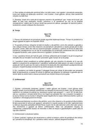 4. Para ngritjes së aktakuzës vendimet lidhur me këto masa i merr gjyqtari i procedurës paraprake,
kurse pas ngritjes së aktakuzës vendimet i merr kryetari i trupit gjykues, përveç nëse parashihet
ndryshe me këtë Kod.

5. Shprehja “masë më e butë për të siguruar praninë e të pandehurit” apo “masa më të buta” për
qëllim të këtij kodi nënkupton thirrjen, premtimin e të pandehurit se nuk do ta braktisë
vendqëndrimin, ndalimi për t’iu afruar vendit ose personit të caktuar, paraqitjen në stacionin policor,
dorëzaninë, arrestin shtëpiak dhe diversionin.


B. Thirrja

                                               Neni 174
                                                Thirrja

1. Prania e të pandehurit në procedurë penale sigurohet nëpërmjet thirrjes. Thirrjen të pandehurit ia
dërgon gjykata në pajtim me Kapitullin XXVII.

2. Të pandehurit thirrja i dërgohet në letër të mbyllur e cila përfshin: emrin dhe adresën e gjykatës e
cila e dërgon thirrjen; emrin dhe mbiemrin e të pandehurit; përcaktimin e veprës penale për të cilën
akuzohet; vendin, ditën dhe orën kur duhet të paraqitet i pandehuri, njoftimin se thirret në cilësi të të
pandehurit; paralajmërimin se në rast të mosparaqitjes do të lëshohet urdhërarrest dhe do të sillet
në gjykatë forcërisht; vulën zyrtare dhe emrin e gjyqtarit i cili lëshon thirrjen.

3. Kur i pandehuri thirret për herë të parë, në thirrje udhëzohet për të drejtën e tij për të angazhuar
mbrojtës dhe se mbrojtësi mund të jetë i pranishëm gjatë marrjes së tij në pyetje.

4. I pandehuri duhet menjëherë ta njoftojë gjykatën për çdo ndryshim të adresës së tij ose për
qëllimin e ndryshimit të vendqëndrimit. I pandehuri njoftohet për këtë detyrim në rastin e marrjes në
pyetje për herë të parë ose me rastin e dorëzimit të aktakuzës dhe njëkohësisht paralajmërohet për
pasojat e mospërmbushjes së detyrimit siç është paraparë me këtë Kod.

5. Kur i pandehuri nuk është në gjendje t’i përgjigjet thirrjes për shkak të sëmundjes ose pengesës
tjetër të paevitueshme, ai pyetet në vendin ku gjendet ose dërgohet në ndërtesën e gjykatës apo në
vendin tjetër ku është duke u zbatuar procedura ose shtyhet marrja e tij në pyetje.


C. Urdhërarresti

                                              Neni 175
                                            Urdhërarresti

1. Gjyqtari i procedurës paraprake, gjyqtari i vetëm gjykues ose kryetari i trupit gjykues sipas
detyrës zyrtare mund të lëshojë urdhërarrest me kërkesë të prokurorit të shtetit, ose në rrethana të
ngutshme me kërkesë të policisë kur ekzistojnë kushtet nga paragrafi 1. i nenit 187 të këtij Kodi,
ose kur i pandehuri i cili pasi është thirrur me rregull nuk paraqitet dhe nuk e arsyeton mungesën e
tij ose kur thirrja nuk ka mundur t’i dërgohet sipas rregullit dhe kur sipas rrethanave është e qartë se
i pandehuri i shmanget pranimit të thirrjes.

2. Urdhërarresti lëshohet me shkrim dhe përfshin: emrin dhe mbiemrin e të pandehurit dhe të dhëna
të tjera personale të njohura për gjyqtarin, përcaktimin e veprës penale me të cilën ngarkohet duke
iu referuar dispozitës përkatëse të Kodit Penal, bazën mbi të cilën lëshohet urdhri dhe vulën zyrtare
dhe nënshkrimin e gjyqtarit që lëshon urdhërarrestin. Nëse nuk përcaktohet ndryshe në
urdhërarrest, urdhërarresti skadon në mesnatën e ditës së treqind e gjashtëdhjetë e pestë (365) të
nga dita e lëshimit.

3. Urdhërarrestin e ekzekuton policia.

4. Zyrtari i policisë i ngarkuar për ekzekutimin e urdhrit ia dorëzon urdhrin të pandehurit dhe kërkon
që i pandehuri ta shoqërojë. Kur i pandehuri këtë e refuzon, atëherë dërgohet forcërisht.

                                                                                                      79
 