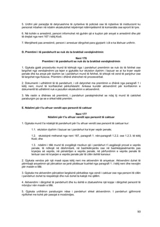 5. Urdhri për paraqitje të detyrueshme të zyrtarëve të policisë ose të rojtarëve të institucionit ku
personat mbahen në ndalim ekzekutohet nëpërmjet ndërmjetësimit të komandës ose eprorit të tyre.

6. Në kohën e arrestimit, personi informohet në gjuhën që e kupton për arsyet e arrestimit dhe për
të drejtat nga neni 167 i këtij Kodi.

7. Menjëherë pas arrestimit, personi i arrestuar dërgohet para gjyqtarit i cili e ka lëshuar urdhrin.


D. Premtimi i të pandehurit se nuk do ta braktisë vendqëndrimin

                                            Neni 176
                  Premtimi i të pandehurit se nuk do ta braktisë vendqëndrimin

1. Gjykata gjatë procedurës mund të kërkojë nga i pandehuri premtimin se nuk do të fshihet ose
largohet nga vendqëndrimi pa lejen e gjykatës kur ekziston dyshim i bazuar se ai ka kryer vepër
penale dhe ka arsye për dyshim se i pandehuri mund të fshihet, të shkojë në vend të panjohur ose
të largohet nga Kosova. Premtimi i dhënë shënohet në procesverbal.

2. Dokumenti i udhëtimit të të pandehurit, i cili detyrohet me premtimin e dhënë nga paragrafi 1 i
këtij neni, mund të konfiskohet përkohësisht. Ankesa kundër aktvendimit për konfiskimin e
dokumentit të udhëtimit nuk e pezullon ekzekutimin e aktvendimit.

3. Me rastin e dhënies së premtimit, i pandehuri paralajmërohet se ndaj tij mund të caktohet
paraburgim po qe se e shkel këtë premtim.


E. Ndalimi për t’iu afruar vendit apo personit të caktuar

                                              Neni 177
                       Ndalimi për t’iu afruar vendit apo personit të caktuar

1. Gjykata mund t’ia ndalojë të pandehurit për t’iu afruar vendit ose personit të caktuar kur:

        1.1. ekziston dyshim i bazuar se i pandehuri ka kryer vepër penale;

        1.2. ekzistojnë rrethanat nga neni 187, paragrafi 1. nën-paragrafi 1.2.2. ose 1.2.3. të këtij
        Kodi; dhe

        1.3. ndalimi i tillë mund të zvogëlojë rrezikun që i pandehuri t’i asgjësojë provat e veprës
        penale, të ndikojë në dëshmitarë, në bashkëkryerës ose në bashkëpjesëmarrës pas
        kryerjes së veprës, në përsëritjen e veprës penale, në përfundimin e veprës penale të
        tentuar ose në kryerjen e veprës penale për të cilën është kanosur.

2. Gjykata vendos për një masë sipas këtij neni me aktvendim të arsyetuar. Aktvendimi duhet të
përmbajë arsyetimin që përcakton se janë plotësuar kushtet nga paragrafi 1. i këtij neni dhe nevojën
për masën e tillë.

3. Gjykata me aktvendim përcakton largësinë përkatëse nga vendi i caktuar ose nga personi të cilën
i pandehuri duhet ta respektojë dhe nuk duhet ta kalojë me qëllim.

4. Aktvendimi i dërgohet të pandehurit dhe ku është e zbatueshme një kopje i dërgohet personit të
mbrojtur nën masën e tillë.

5. Gjykata urdhëron paraburgim nëse i pandehuri shkel aktvendimin. I pandehuri gjithmonë
njoftohet me kohë për pasojat e mosbindjes.




                                                                                                        80
 