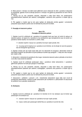 6. Nëse personi i mbrojtur me këtë masë qëllimisht cenon distancën të cilën i pandehuri detyrohet
ta respektojë, gjykata mund ta dënojë personin e mbrojtur me gjobë siç parashihet në nenin 444 të
këtij Kodi.
7. Përveç kur ky nen parasheh ndryshe, dispozitat e këtij Kodi lidhur me paraburgimin
përshtatshmërisht zbatohen për caktimin, kohëzgjatjen, vazhdimin dhe pushimin e masës nga ky
nen.

8. Për zgjatjen e masës nga ky nen para ngritjes së aktakuzës vendos gjyqtari i procedurës
paraprake sipas detyrës zyrtare ose me kërkesë të prokurorit të shtetit.


F. Paraqitja në stacionin policor

                                               Neni 178
                                    Paraqitja në stacionin policor

1. Gjykata mund të urdhërojë që i pandehuri të paraqitet herë pas here në kohë të caktuar në
stacionin policor, në rajonin ku i pandehuri e ka vendbanimin apo vendqëndrimin ose në vendin ku i
pandehuri është ndodhur në momentin e urdhrit, nëse:

        1.1. ekziston dyshim i bazuar se i pandehuri ka kryer vepër penale; dhe

        1.2. ka arsye për të dyshuar se i pandehuri do të fshihet, do të shkojë në vend të panjohur
        ose do të largohet nga Kosova.

2. Gjykata vendos për një masë sipas këtij neni me aktvendim të arsyetuar. Aktvendimi duhet të
përmbajë arsyetimin që përcakton se janë plotësuar kushtet nga paragrafi 1. i këtij neni dhe nevojën
për masën e tillë.

3. Aktvendimi i dorëzohet të pandehurit dhe kopja i dorëzohet stacionit policor përkatës në territorin
e së cilës masa duhet të zbatohet.

4. Gjykata mund të urdhërojë paraburgim nëse i pandehuri shkel aktvendimin. I pandehuri
gjithmonë njoftohet me kohë për pasojat e mosbindjes.

5. Përveç kur ky nen parasheh ndryshe, dispozitat e këtij Kodi lidhur me paraburgimin
përshtatshmërisht zbatohen për caktimin, kohëzgjatjen, vazhdimin dhe pushimin e masës nga ky
nen.

6. Për zgjatjen e masës nga ky nen para ngritjes së aktakuzës vendos gjyqtari i procedurës
paraprake sipas detyrës zyrtare ose me kërkesë të prokurorit të shtetit.

7. Dokumenti i udhëtimit i personit i cili i nënshtrohet aktvendimit sipas këtij neni mund të
konfiskohet përkohësisht. Ankesa kundër aktvendimit për konfiskimin e përkohshëm të dokumentit
të udhëtimit nuk e pezullon ekzekutimin.


G. Dorëzania

                                             Neni 179
                                             Dorëzania

1. Gjykata mund të urdhërojë që i pandehuri të mbrohet në liri me dorëzani ose të lirohet nga
paraburgimi me dorëzani kur:

        1.1. ekziston dyshim i bazuar se i pandehuri ka kryer vepër penale;

        1.2. baza e vetme për paraburgim është frika se i pandehuri mund të ikë; dhe




                                                                                                   81
 