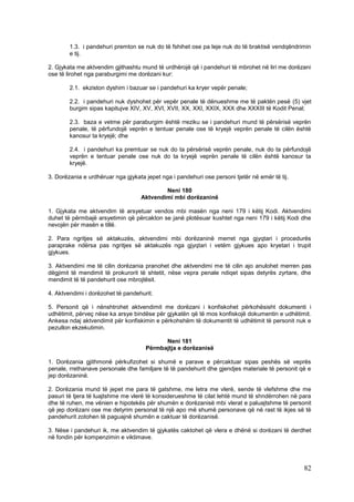 1.3. i pandehuri premton se nuk do të fshihet ose pa leje nuk do të braktisë vendqëndrimin
        e tij.

2. Gjykata me aktvendim gjithashtu mund të urdhërojë që i pandehuri të mbrohet në liri me dorëzani
ose të lirohet nga paraburgimi me dorëzani kur:

        2.1. ekziston dyshim i bazuar se i pandehuri ka kryer vepër penale;

        2.2. i pandehuri nuk dyshohet për vepër penale të dënueshme me të paktën pesë (5) vjet
        burgim sipas kapitujve XIV, XV, XVI, XVII, XX, XXI, XXIX, XXX dhe XXXIII të Kodit Penal;

        2.3. baza e vetme për paraburgim është rreziku se i pandehuri mund të përsërisë veprën
        penale, të përfundojë veprën e tentuar penale ose të kryejë veprën penale të cilën është
        kanosur ta kryejë; dhe

        2.4. i pandehuri ka premtuar se nuk do ta përsërisë veprën penale, nuk do ta përfundojë
        veprën e tentuar penale ose nuk do ta kryejë veprën penale të cilën është kanosur ta
        kryejë.

3. Dorëzania e urdhëruar nga gjykata jepet nga i pandehuri ose personi tjetër në emër të tij.

                                           Neni 180
                                   Aktvendimi mbi dorëzaninë

1. Gjykata me aktvendim të arsyetuar vendos mbi masën nga neni 179 i këtij Kodi. Aktvendimi
duhet të përmbajë arsyetimin që përcakton se janë plotësuar kushtet nga neni 179 i këtij Kodi dhe
nevojën për masën e tillë.

2. Para ngritjes së aktakuzës, aktvendimi mbi dorëzaninë merret nga gjyqtari i procedurës
paraprake ndërsa pas ngritjes së aktakuzës nga gjyqtari i vetëm gjykues apo kryetari i trupit
gjykues.

3. Aktvendimi me të cilin dorëzania pranohet dhe aktvendimi me të cilin ajo anulohet merren pas
dëgjimit të mendimit të prokurorit të shtetit, nëse vepra penale ndiqet sipas detyrës zyrtare, dhe
mendimit të të pandehurit ose mbrojtësit.

4. Aktvendimi i dorëzohet të pandehurit.

5. Personit që i nënshtrohet aktvendimit me dorëzani i konfiskohet përkohësisht dokumenti i
udhëtimit, përveç nëse ka arsye bindëse për gjykatën që të mos konfiskojë dokumentin e udhëtimit.
Ankesa ndaj aktvendimit për konfiskimin e përkohshëm të dokumentit të udhëtimit të personit nuk e
pezullon ekzekutimin.

                                           Neni 181
                                     Përmbajtja e dorëzanisë

1. Dorëzania gjithmonë përkufizohet si shumë e parave e përcaktuar sipas peshës së veprës
penale, rrethanave personale dhe familjare të të pandehurit dhe gjendjes materiale të personit që e
jep dorëzaninë.

2. Dorëzania mund të jepet me para të gatshme, me letra me vlerë, sende të vlefshme dhe me
pasuri të tjera të luajtshme me vlerë të konsiderueshme të cilat lehtë mund të shndërrohen në para
dhe të ruhen, me vënien e hipotekës për shumën e dorëzanisë mbi vlerat e paluajtshme të personit
që jep dorëzani ose me detyrim personal të një apo më shumë personave që në rast të ikjes së të
pandehurit zotohen të paguajnë shumën e caktuar të dorëzanisë.

3. Nëse i pandehuri ik, me aktvendim të gjykatës caktohet që vlera e dhënë si dorëzani të derdhet
në fondin për kompenzimin e viktimave.




                                                                                                82
 