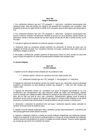 Neni 182
                                         Heqja e dorëzanisë

1. Kur urdhërohet dorëzani nga neni 179, paragrafi 1. i këtij Kodi, i pandehuri paraburgoset dhe
dorëzania hiqet, nëse pas thirrjes me rregull ai nuk paraqitet dhe mungesën nuk e arsyeton, nëse
përgatitet të ikë ose kur gjatë kohës sa është në liri paraqiten arsye të tjera ligjore për paraburgimin
e tij.

2. Kur urdhërohet dorëzani nga neni 179, paragrafi 2. i këtij Kodi, i pandehuri paraburgoset dhe
shuma e dhënë si dorëzani me aktvendim derdhet në buxhet, kur ai ka përsëritur veprën penale, ka
përfunduar veprën e tentuar penale ose ka kryer veprën penale për të cilën ai është kanosur se do
ta kryejë.

3. I pandehuri gjithmonë njoftohet me kohë për pasojat e mosbindjes.

4. Dorëzania hiqet kur procedura penale pushohet me aktvendim të formës së prerë ose me
aktgjykim të formës së prerë. Kur i pandehuri dënohet me burgim, dorëzania hiqet vetëm pasi ai të
ketë filluar mbajtjen e dënimit.

5. Me heqjen e dorëzanisë, paratë e gatshme të depozituara, letrat me vlerë, sendet me vlerë dhe
pasuri të tjera të luajtshme me vlerë të konsiderueshme kthehen dhe hipoteka hiqet.


H. Arresti shtëpiak

                                              Neni 183
                                           Arresti shtëpiak

1. Gjykata mund të caktojë arrestin shtëpiak për të pandehurin nëse:

        1.1. ekziston dyshim i bazuar se i pandehuri ka kryer vepër penale; dhe

        1.2. plotësohen kushtet nga neni 187, paragrafi .1, nën-paragrafi 1.2. i këtij Kodi.

2. Gjykata me aktvendim të arsyetuar vendos mbi masën nga ky nen. Aktvendimi duhet të përmbajë
arsyetimin që përcakton se janë plotësuar kushtet nga paragrafi 1. i këtij neni dhe nevojën për
masën e tillë.

3. Gjykata me aktvendim vendos se i pandehuri nuk guxon të largohet nga lokalet ku ai e ka
vendbanimin ose vendqëndrimin apo nga institucioni publik për trajtim ose përkujdesje. Gjykata
mund ta kufizojë ose ndalojë kontaktin ndërmjet të pandehurit dhe personave me të të cilët ai nuk
jeton apo të cilët nuk janë të varur nga i pandehuri. Përjashtimisht, gjykata mund të lejojë të
pandehurit që për kohë të caktuar të largohet nga lokalet ku mbahet arresti shtëpiak kur kjo është
domosdo e nevojshme për përmbushjen e nevojave jetësore ose për kryerjen e ndonjë pune.

4. Aktvendimi i dorëzohet të pandehurit dhe një kopje i dorëzohet stacionit policor përkatës në
territorin në të cilin duhet të zbatohet masa.

5. Gjykata mund të caktojë paraburgim nëse i pandehuri pa leje shkel aktvendimin. I pandehuri për
këto pasoja gjithmonë duhet njoftuar me kohë.

6. Gjykata e mbikëqyrë zbatimin e masës së arrestit shtëpiak drejtpërdrejt ose nëpërmjet policisë.
Policia ka të drejtë që në çdo kohë të verifikojë zbatimin e masës së arrestit shtëpiak dhe rastësisht
verifikon praninë e të pandehurit në vendin e mbajtjes së arrestit shtëpiak. Policia e njofton gjykatën
pa vonesë për çdo cenim të mundshëm të masës.




                                                                                                     83
 