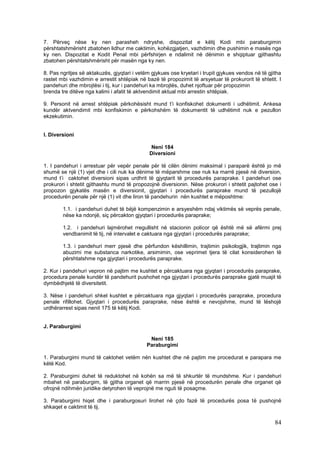 7. Përveç nëse ky nen parasheh ndryshe, dispozitat e këtij Kodi mbi paraburgimin
përshtatshmërisht zbatohen lidhur me caktimin, kohëzgjatjen, vazhdimin dhe pushimin e masës nga
ky nen. Dispozitat e Kodit Penal mbi përfshirjen e ndalimit në dënimin e shqiptuar gjithashtu
zbatohen përshtatshmërisht për masën nga ky nen.

8. Pas ngritjes së aktakuzës, gjyqtari i vetëm gjykues ose kryetari i trupit gjykues vendos në të gjitha
rastet mbi vazhdimin e arrestit shtëpiak në bazë të propozimit të arsyetuar të prokurorit të shtetit. I
pandehuri dhe mbrojtësi i tij, kur i pandehuri ka mbrojtës, duhet njoftuar për propozimin
brenda tre ditëve nga kalimi i afatit të aktvendimit aktual mbi arrestin shtëpiak.

9. Personit në arrest shtëpiak përkohësisht mund t’i konfiskohet dokumenti i udhëtimit. Ankesa
kundër aktvendimit mbi konfiskimin e përkohshëm të dokumentit të udhëtimit nuk e pezullon
ekzekutimin.


I. Diversioni

                                               Neni 184
                                              Diversioni

1. I pandehuri i arrestuar për vepër penale për të cilën dënimi maksimal i paraparë është jo më
shumë se një (1) vjet dhe i cili nuk ka dënime të mëparshme ose nuk ka marrë pjesë në diversion,
mund t’i caktohet diversioni sipas urdhrit të gjyqtarit të procedurës paraprake. I pandehuri ose
prokurori i shtetit gjithashtu mund të propozojnë diversionin. Nëse prokurori i shtetit pajtohet ose i
propozon gjykatës masën e diversionit, gjyqtari i procedurës paraprake mund të pezullojë
procedurën penale për një (1) vit dhe liron të pandehurin nën kushtet e mëposhtme:

        1.1. i pandehuri duhet të bëjë kompenzimin e arsyeshëm ndaj viktimës së veprës penale,
        nëse ka ndonjë, siç përcakton gjyqtari i procedurës paraprake;

        1.2. i pandehuri lajmërohet rregullisht në stacionin policor që është më së afërmi prej
        vendbanimit të tij, në intervalet e caktuara nga gjyqtari i procedurës paraprake;

        1.3. i pandehuri merr pjesë dhe përfundon këshillimin, trajtimin psikologjik, trajtimin nga
        abuzimi me substanca narkotike, arsimimin, ose veprimet tjera të cilat konsiderohen të
        përshtatshme nga gjyqtari i procedurës paraprake.

2. Kur i pandehuri vepron në pajtim me kushtet e përcaktuara nga gjyqtari i procedurës paraprake,
procedura penale kundër të pandehurit pushohet nga gjyqtari i procedurës paraprake gjatë muajit të
dymbëdhjetë të diversitetit.

3. Nëse i pandehuri shkel kushtet e përcaktuara nga gjyqtari i procedurës paraprake, procedura
penale rifillohet. Gjyqtari i procedurës paraprake, nëse është e nevojshme, mund të lëshojë
urdhërarrest sipas nenit 175 të këtij Kodi.


J. Paraburgimi

                                              Neni 185
                                             Paraburgimi

1. Paraburgimi mund të caktohet vetëm nën kushtet dhe në pajtim me procedurat e parapara me
këtë Kod.

2. Paraburgimi duhet të reduktohet në kohën sa më të shkurtër të mundshme. Kur i pandehuri
mbahet në paraburgim, të gjitha organet që marrin pjesë në procedurën penale dhe organet që
ofrojnë ndihmën juridike detyrohen të veprojnë me nguti të posaçme.

3. Paraburgimi hiqet dhe i paraburgosuri lirohet në çdo fazë të procedurës posa të pushojnë
shkaqet e caktimit të tij.

                                                                                                     84
 