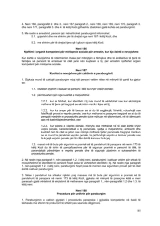 4. Neni 166, paragrafët 2. dhe 3., neni 167 paragrafi 2., neni 168, neni 169, neni 170, paragrafi 3.
dhe neni 171, paragrafët 3. dhe 4. të këtij Kodi gjithashtu zbatohen gjatë kohës së paraburgimit.

5. Me rastin e arrestimit, personi që i nënshtrohet paraburgimit informohet:
        5.1. gojarisht dhe me shkrim për të drejtat nga neni 167 i këtij Kodi; dhe

        5.2. me shkrim për të drejtat tjera që i gëzon sipas këtij Kodi.

                                         Neni 186
 Njoftimi i organit kompetent për mirëqenie sociale për arrestin, kur kjo është e nevojshme

Kur është e nevojshme të ndërmerren masa për mbrojtjen e fëmijëve dhe të anëtarëve të tjerë të
familjes së personit të arrestuar të cilët janë nën kujdesin e tij, për arrestim njoftohet organi
kompetent për mirëqenie sociale.

                                           Neni 187
                         Kushtet e nevojshme për caktimin e paraburgimit

1. Gjykata mund të caktojë paraburgim ndaj një personi vetëm nëse në mënyrë të qartë ka gjetur
se:

        1.1. ekziston dyshim i bazuar se personi i tillë ka kryer vepër penale;

        1.2. përmbushet njëri nga kushtet e mëposhtme:

                 1.2.1. kur ai fshihet, kur identiteti i tij nuk mund të vërtetohet ose kur ekzistojnë
                 rrethana të tjera që tregojnë se ekziston rrezik i ikjes së tij;

                 1.2.2. kur ka arsye për të besuar se ai do të asgjësojë, fshehë, ndryshojë ose
                 falsifikojë provat e veprës penale, ose kur rrethanat e posaçme tregojnë se ai do të
                 pengojë rrjedhën e procedurës penale duke ndikuar në dëshmitarë, në të dëmtuarit
                 apo në bashkëpjesëmarrësit; ose

                 1.2.3. kur pesha e veprës penale, mënyra ose rrethanat në të cilat është kryer
                 vepra penale, karakteristikat e tij personale, sjellja e mëparshme, ambienti dhe
                 kushtet nën të cilat ai jeton ose ndonjë rrethanë tjetër personale tregojnë rrezikun
                 se ai mund ta përsërisë veprën penale, ta përfundojë veprën e tentuar penale ose
                 ta kryejë veprën penale për të cilën është kanosur ta kryej.

        1.3. masat më të buta për sigurimin e pranisë së të pandehurit të parapara në nenin 173 të
        këtij Kodi do të ishin të pamjaftueshme për të siguruar praninë e personit të tillë, të
        parandalojë përsëritjen e veprës penale dhe të sigurojë zbatimin e suksesshëm të
        procedurës penale.

2. Në rastin nga paragrafi 1. nën-paragrafi 1.2. i këtij neni, paraburgimi i caktuar vetëm për shkak të
mosvërtetimit të identitetit të personit hiqet posa të vërtetohet identiteti i tij. Në rastin nga paragrafi
1. nën-paragrafi 1.2. i këtij neni, paraburgimi hiqet posa të merren ose sigurohen provat për të cilat
është caktuar paraburgimi.

3. Nëse i pandehuri ka shkelur njërën prej masave më të buta për sigurimin e pranisë së të
pandehurit të parapara në nenin 173 të këtij Kodi, gjykata në mënyrë të posaçme këtë e merr
parasysh gjatë vërtetimit të ekzistimit të rrethanave nga paragrafi 1., nën-paragrafët 1.2 dhe 1.3. të
këtij neni.

                                             Neni 188
                               Procedura për urdhrin për paraburgim

1. Paraburgimin e cakton gjyqtari i procedurës paraprake i gjykatës kompetente në bazë të
kërkesës me shkrim të prokurorit të shtetit pas seancës dëgjimore.

                                                                                                        85
 