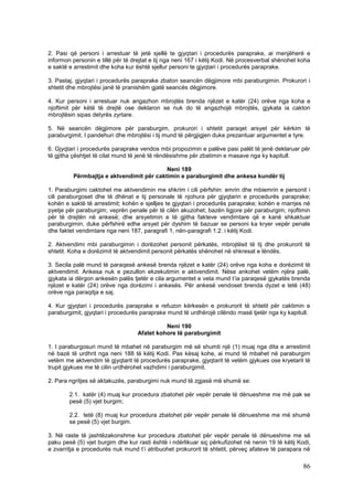 2. Pasi që personi i arrestuar të jetë sjellë te gjyqtari i procedurës paraprake, ai menjëherë e
informon personin e tillë për të drejtat e tij nga neni 167 i këtij Kodi. Në procesverbal shënohet koha
e saktë e arrestimit dhe koha kur është sjellur personi te gjyqtari i procedurës paraprake.

3. Pastaj, gjyqtari i procedurës paraprake zbaton seancën dëgjimore mbi paraburgimin. Prokurori i
shtetit dhe mbrojtësi janë të pranishëm gjatë seancës dëgjimore.

4. Kur personi i arrestuar nuk angazhon mbrojtës brenda njëzet e katër (24) orëve nga koha e
njoftimit për këtë të drejtë ose deklaron se nuk do të angazhojë mbrojtës, gjykata ia cakton
mbrojtësin sipas detyrës zyrtare.

5. Në seancën dëgjimore për paraburgim, prokurori i shtetit paraqet arsyet për kërkim të
paraburgimit. I pandehuri dhe mbrojtësi i tij mund të përgjigjen duke prezantuar argumentet e tyre.

6. Gjyqtari i procedurës paraprake vendos mbi propozimin e palëve pasi palët të jenë deklaruar për
të gjitha çështjet të cilat mund të jenë të rëndësishme për zbatimin e masave nga ky kapitull.

                                          Neni 189
         Përmbajtja e aktvendimit për caktimin e paraburgimit dhe ankesa kundër tij

1. Paraburgimi caktohet me aktvendimin me shkrim i cili përfshin: emrin dhe mbiemrin e personit i
cili paraburgoset dhe të dhënat e tij personale të njohura për gjyqtarin e procedurës paraprake;
kohën e saktë të arrestimit; kohën e sjelljes te gjyqtari i procedurës paraprake; kohën e marrjes në
pyetje për paraburgim; veprën penale për të cilën akuzohet; bazën ligjore për paraburgim; njoftimin
për të drejtën në ankesë; dhe arsyetimin e të gjitha fakteve vendimtare që e kanë shkaktuar
paraburgimin, duke përfshirë edhe arsyet për dyshim të bazuar se personi ka kryer vepër penale
dhe faktet vendimtare nga neni 187, paragrafi 1, nën-paragrafi 1.2. i këtij Kodi.

2. Aktvendimi mbi paraburgimin i dorëzohet personit përkatës, mbrojtësit të tij dhe prokurorit të
shtetit. Koha e dorëzimit të aktvendimit personit përkatës shënohet në shkresat e lëndës.

3. Secila palë mund të paraqesë ankesë brenda njëzet e katër (24) orëve nga koha e dorëzimit të
aktvendimit. Ankesa nuk e pezullon ekzekutimin e aktvendimit. Nëse ankohet vetëm njëra palë,
gjykata ia dërgon ankesën palës tjetër e cila argumentet e veta mund t’ia paraqesë gjykatës brenda
njëzet e katër (24) orëve nga dorëzimi i ankesës. Për ankesë vendoset brenda dyzet e tetë (48)
orëve nga paraqitja e saj.

4. Kur gjyqtari i procedurës paraprake e refuzon kërkesën e prokurorit të shtetit për caktimin e
paraburgimit, gjyqtari i procedurës paraprake mund të urdhërojë cilëndo masë tjetër nga ky kapitull.

                                             Neni 190
                                   Afatet kohore të paraburgimit

1. I paraburgosuri mund të mbahet në paraburgim më së shumti një (1) muaj nga dita e arrestimit
në bazë të urdhrit nga neni 188 të këtij Kodi. Pas kësaj kohe, ai mund të mbahet në paraburgim
vetëm me aktvendim të gjyqtarit të procedurës paraprake, gjyqtarit të vetëm gjykues ose kryetarit të
trupit gjykues me të cilin urdhërohet vazhdimi i paraburgimit.

2. Para ngritjes së aktakuzës, paraburgimi nuk mund të zgjasë më shumë se:

        2.1. katër (4) muaj kur procedura zbatohet për vepër penale të dënueshme me më pak se
        pesë (5) vjet burgim;

        2.2. tetë (8) muaj kur procedura zbatohet për vepër penale të dënueshme me më shumë
        se pesë (5) vjet burgim.

3. Në raste të jashtëzakonshme kur procedura zbatohet për vepër penale të dënueshme me së
paku pesë (5) vjet burgim dhe kur rasti është i ndërlikuar siç përkufizohet në nenin 19 të këtij Kodi,
e zvarritja e procedurës nuk mund t’i atribuohet prokurorit të shtetit, përveç afateve të parapara në

                                                                                                    86
 