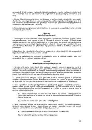 paragrafin 2. të këtij neni para ngritjes së aktakuzës paraburgimi mund të vazhdohet më së shumti
deri në katër (4) muaj për një maksimum të përgjithshëm të paraburgimit prej dymbëdhjetë (12)
muaj.

4. Kur ka shkak të bazuar dhe bindës për të besuar se ekziston rrezik i përgjithshëm apo rrezik i
dhunës nëse lirohet i pandehuri në procedurë paraprake, vazhdimi i paraburgimit nga paragrafi 3. të
këtij neni mund të vazhdohet edhe për gjashtë (6) muaj tjerë për një maksimum të përgjithshëm të
paraburgimit prej tetëmbëdhjetë (18) muaj.

5. Nëse aktakuza nuk ngritet para kalimit të afateve të parapara në paragrafët 2., 3. dhe 4. të këtij
neni, i paraburgosuri lirohet.

                                            Neni 191
                                      Vazhdimi i paraburgimit

1. Paraburgimi mund të vazhdohet vetëm nga gjyqtari i procedurës paraprake, gjyqtari i vetëm
gjykues ose kryetari i trupit gjykues në bazë të kërkesës së prokurorit të shtetit, i cili tregon se ka
bazë për paraburgim nga neni 187 i këtij Kodi, se ka filluar hetimi dhe se janë ndërmarrë të gjitha
veprimet e arsyeshme për të përshpejtuar zbatimin e hetimit. I dëmtuari apo mbrojtësi i viktimave
mund të kërkojë formalisht apo joformalisht nga prokurori i shtetit që të kërkojë vazhdimin e
paraburgimit.

2. I pandehuri dhe mbrojtësi i tij informohen me propozimin jo më vonë se tri (3) ditë para skadimit
të paraburgimit të caktuar me aktvendimin e fundit.

3. Ndaj çdo aktvendimi mbi vazhdimin e paraburgimit mund të ushtrohet ankesë. Neni 189,
paragrafët 3. dhe 4., zbatohen përshtatshmërisht.

                                            Neni 192
                              Mbikëqyrja e paraburgimit nga gjykata

1. Në çdo kohë, derisa hetimi është duke u zbatuar, gjyqtari i procedurës paraprake mund të
ndërprejë paraburgimin sipas detyrës zyrtare, pasi të ketë paralajmëruar prokurorin e shtetit tre ditë
më parë. Prokurori i shtetit mund të paraqesë ankesë te kolegji shqyrtues kundër aktvendimit të
gjyqtarit të procedurës paraprake për të ndërprerë paraburgimin. Kolegji shqyrtues nxjerr aktvendim
brenda dyzet e tetë (48) orësh nga pranimi i ankesës së prokurorit të shtetit.

2. I paraburgosuri ose mbrojtësi i tij në çdo kohë mund t’i ankohen gjyqtarit të procedurës
paraprake, gjyqtarit të vetëm gjykues, kryetarit të trupit gjykues ose kryetarit të gjykatës themelore
që të vendosë mbi ligjshmërinë e paraburgimit ose mbi ligjshmërinë e kushteve të paraburgimit.

3. Nëse i pandehuri ankohet për ligjshmërinë e paraburgimit, gjyqtari i procedurës paraprake,
gjyqtari i vetëm gjykues, kryetari i trupit gjykues ose kryetari i gjykatës themelore mund të zbatojë
seancë dëgjimore në pajtim me neni 188, paragrafët 3., 4., 5. dhe 6. të këtij Kodi nëse në shikim të
parë me ankesë vërtetohet se:

        3.1. arsyet për paraburgim nga neni 187 i këtij Kodi që nga vendimi i fundit gjyqësor për
        paraburgim pushojnë së ekzistuari për shkak të ndryshimit të rrethanave ose zbulimit të
        fakteve të reja; ose

        3.2. ndalimi për ndonjë arsye tjetër është i kundërligjshëm.

4. Nëse i pandehuri ankohet për ligjshmërinë e paraburgimit, gjyqtari i procedurës paraprake,
gjyqtari i vetëm gjykues, kryetari i trupit gjykues ose kryetari i gjykatës themelore në seancë
dëgjimore urdhëron lirimin e menjëhershëm të të paraburgosurit kur:

        4.1. pushojnë së ekzistuari arsyet e paraburgimit nga neni 187 i këtij Kodi;

        4.2. ka kaluar afati i paraburgimit i urdhëruar nga gjykata;



                                                                                                    87
 