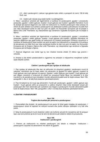 4.3. afati i paraburgimit i caktuar nga gjykata kalon afatin e paraparë në nenin 190 të këtij
        Kodi; ose

         4.4. ndalimi për ndonjë arsye tjetër është i kundërligjshëm.
5. Nëse i pandehuri ankohet për ligjshmërinë e kushteve të paraburgimit, gjyqtari i procedurës
paraprake, gjyqtari i vetëm gjykues, kryetari i trupit gjykues ose kryetari i gjykatës themelore mund
të zbatojë një seancë dëgjimore ose vizitë në institucionin ku mbahet paraburgimi nëse ankesa në
shikim të parë vërteton se kushtet e paraburgimit nuk plotësojnë kushtet e përcaktuara me këtë Kod
ose nëse ekzistojnë kushte të cilat nuk janë në pajtim me Konventën Evropiane për të Drejtat e
Njeriut dhe Liritë Themelore, siç interpretohet nga vendimet e Gjykatës Evropiane për të Drejtat e
Njeriut.

6. Nëse i pandehuri ankohet për ligjshmërinë e kushteve të paraburgimit, gjyqtari i procedurës
paraprake, gjyqtari i vetëm gjykues, kryetari i trupit gjykues ose kryetari i gjykatës themelore në
seancën dëgjimore apo gjatë vizitës në institucionin ku mbahet paraburgimi urdhëron ndryshimin e
kushteve të paraburgimit nëse kushtet nuk janë në pajtim me interpretimin e arsyeshëm të kushteve
të përcaktuara me këtë Kod ose nëse ekzistojnë kushte të cilat nuk janë në pajtim me Konventën
Evropiane për të Drejtat e Njeriut dhe Liritë Themelore, siç interpretohet nga vendimet e Gjykatës
Evropiane për të Drejtat e Njeriut.

7. Seancat dëgjimore ose vizitat nga ky nen mbahen brenda shtatë (7) ditëve nga pranimi i
ankesës.

8. Ankesa e cila është substancialisht e ngjashme me ankesën e mëparshme menjëherë hudhet
sipas detyrës zyrtare.

                                           Neni 193
                        Caktimi i paraburgimit pas ngritjes së aktakuzës

1. Pas ngritjes së aktakuzës dhe deri në përfundim të shqyrtimit gjyqësor, paraburgimi mund të
caktohet, vazhdohet ose të hiqet vetëm me aktvendim të gjyqtarit të vetëm gjykues, kryetarit të
trupit gjykues ose trupit gjykues në seancë. Gjyqtari i vetëm gjykues ose kryetari i trupit gjykues së
pari dëgjon mendimin e prokurorit të shtetit kur procedura është filluar me kërkesën e tij dhe
mendimin e të pandehurit ose mbrojtësit. Kundër aktvendimit palët kanë të drejtë ankese. Neni 189,
paragrafët 3. dhe 4. të këtij Kodi zbatohen përshtatshmërisht.

2. Pasi të kalojnë dy (2) muaj nga aktvendimi i fundit për paraburgim, gjyqtari i vetëm gjykues apo
kryetari i trupit gjykues edhe pa propozimin e palëve shqyrton nëse ende ekzistojnë arsyet për
paraburgim dhe merr aktvendim për vazhdimin ose heqjen e paraburgimit. Kundër aktvendimit palët
kanë të drejtë ankese. Neni 189, paragrafët 3. dhe 4. të këtij Kodi zbatohen përshtatshmërisht.


4. ZBATIMI I PARABURGIMIT

                                            Neni 194
                       Trajtimi dhe kushtet për personat e paraburgosur

1. Personaliteti dhe dinjiteti i të paraburgosurit nuk guxon të fyhet gjatë mbajtjes në paraburgim. I
paraburgosuri duhet të trajtohet në mënyrë humane dhe duhet mbrojtur shëndetin e tij fizik dhe
psikik.

2. Ndaj të paraburgosurit mund zbatohen vetëm ato kufizime që janë të nevojshme për të penguar
ikjen ose komunikimet që do të mund të ishin të dëmshme për zbatimin efektiv të procedurës.

                                             Neni 195
                                    Institucioni i paraburgimit

1. Pranimi në institucionin ku mbahet paraburgimi (në tekstin e mëtejmë: “institucioni i
paraburgimit”) bazohet në aktvendimin me shkrim të gjyqtarit.



                                                                                                   88
 