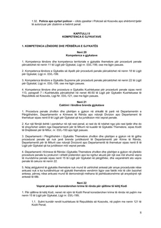 1.32. Policia apo zyrtari policor – cilido pjesëtar i Policisë së Kosovës apo shërbimit tjetër
        të autorizuar për zbatimin e hetimit penal.


                                        KAPITULLI II
                                  KOMPETENCA E GJYKATAVE


1. KOMPETENCA LËNDORE DHE PËRBËRJA E GJYKATËS

                                            Neni 20
                                     Kompetenca e gjykatave

1. Kompetenca lëndore dhe kompetenca territoriale e gjykatës themelore për procedurë penale
përcaktohet në nenin 11 të Ligjit për Gjykatat, Ligji nr. 03/L-199, ose me ligjin pasues.

2. Kompetenca lëndore e Gjykatës së Apelit për procedurë penale përcaktohet në nenin 18 të Ligjit
për Gjykatat, Ligji nr. 03/L-199.

3. Kompetenca lëndore e Gjykatës Supreme për procedurë penale përcaktohet në nenin 22 të Ligjit
për Gjykatat, Ligji nr. 03/L-199, ose me ligjin pasues.

4. Kompetenca lëndore dhe procedura e Gjykatës Kushtetuese për procedurë penale sipas nenit
113, paragrafi 7 i Kushtetutës përcaktohet në nenet 46-50 të Ligjit për Gjykatën Kushtetuese të
Republikës së Kosovës, Ligji Nr. 03/L-121, ose me ligjin pasues.

                                             Neni 21
                               Caktimi i lëndëve brenda gjykatave

1. Procedura penale zhvillon dhe çështjen e gjykon në shkallë të parë në Departamentin e
Përgjithshëm, Departamentin e Krimeve të Rënda apo ndonjë Divizion apo Departament të
themeluar sipas nenit 8 të Ligjit për Gjykatat që ka juridiksion mbi veprat penale.

2. Kur një fëmijë është i pandehur në një rast penal, ai rast do të ndahet nga çdo rast tjetër dhe do
të shqyrtohet vetëm nga Departamenti për të Miturit në kuadër të Gjykatës Themelore, sipas Kodit
të Drejtësisë për të Mitur, nr. 03/L-193 apo ligjit pasues.

3. Departamenti i Përgjithshëm i Gjykatës Themelore zhvillon dhe çështjen e gjykon në të gjitha
procedurat penale që nuk janë brenda juridiksionit të Departamentit për Krime të Rënda,
Departamentit për të Miturit ose ndonjë Divizionit apo Departamentit të themeluar sipas nenit 8 të
Ligjit për Gjykatat që ka juridiksion mbi veprat penale.

4. Departamenti i Krimeve të Rënda i Gjykatës Themelore zhvillon dhe çështjen e gjykon në çfarëdo
procedure penale ku prokurori i shtetit pretendon apo ka ngritur akuzë për një ose më shumë vepra
të mundshme penale sipas nenit 15 të Ligjit për Gjykatat në përgjithësi, dhe veçanërisht ato vepra
penale të cekura në nenin 22.

5. Ndaj aktgjykimit të gjykatës themelore nuk mund të ushtrohet ankesë për arsye procedurale nëse
ankuesi nuk e ka kundërshtuar në gjykatë themelore vendimin ligjor ose faktik mbi të cilin bazohet
ankesa, përveç nëse ankuesi mund të demonstrojë rrethana të jashtëzakonshme që arsyetojnë një
ankesë të tillë.

                                         Neni 22
            Veprat penale që konsiderohen krime të rënda për qëllime të këtij Kodi

1. Për qëllime të këtij Kodi, nenet në vijim të Kodit Penal konsiderohen krime të rënda në pajtim me
nenin 15 të Ligjit për Gjykatat, Ligji nr. 03/L-199;

        1.1. Sulmi kundër rendit kushtetues të Republikës së Kosovës, në pajtim me nenin 121 të
        Kodit Penal;

                                                                                                    8
 