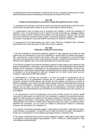 mundësojnë jetë normale në hapësirën e qëndrimit dhe që nuk i pengojnë të paraburgosurit e tjerë.
Gjatë kontrollit personal të të paraburgosurit sendet tjera konfiskohen dhe ruhen.


                                          Neni 199
        E drejta e të paraburgosurve në pushim, lëvizje dhe pagesë për punën e kryer

1. I paraburgosuri ka të drejtë në tetë (8) orë pushim pa ndërprerje brenda njëzet e katër (24) orëve.
Përveç kësaj, atij i garantohet së paku dy (2) orë në ditë lëvizje në ambient të hapur.

2. I paraburgosuri mund të kryejë punë të nevojshme për mbajtjen e rendit dhe pastërtisë në
ambientin e tyre. Të paraburgosurit mund t’i lejohet të punojë në aktivitete që i përgjigjen aftësive
fizike dhe mendore brenda mundësive dhe kushteve me të cilat disponon institucioni dhe me kusht
që të mos e dëmtojë procedurën penale. Gjyqtari i procedurës paraprake, gjyqtari i vetëm gjykues
ose kryetari i trupit gjykues vendos për këtë në marrëveshje me drejtorinë e institucionit.

3. I paraburgosuri ka të drejtë pagese për punën e kryer. Ministria e Drejtësisë nxjerr urdhëresë
administrative me të cilën përcakton mënyrën dhe shumën e pagesës.

                                               Neni 200
                                Vizitat dhe e drejta për të komunikuar

1. Me leje të gjyqtarit të procedurës paraprake, gjyqtarit të vetëm gjykues apo kryetarit të trupit
gjykues dhe nën mbikëqyrjen e tij ose nën mbikëqyrjen e ndonjë personi të caktuar nga gjyqtari i
tillë, i paraburgosuri mund të vizitohet nga farefisi i afërm dhe me kërkesë të tij mund të vizitohet
nga mjeku apo nga persona të tjerë, duke respektuar rregullat e institucionit të paraburgimit. Vizita
të tilla mund të ndalohen nëse mund të dëmtojnë zbatimin e procedurës penale.

2. Me dijeninë e gjyqtarit të procedurës paraprake, gjyqtarit të vetëm gjykues apo kryetarit të trupit
gjykues, përfaqësuesit e ambasadës, zyrës ndërlidhëse ose të misionit diplomatik kanë të drejtë të
vizitojnë dhe të bisedojnë pa mbikëqyrje me të paraburgosurin që është shtetas i vendit të tyre.
Përfaqësuesit e organizatave ndërkombëtare kompetente gëzojnë të drejta të njëjta të vizitojnë dhe
të bisedojnë me të paraburgosurit të cilët janë refugjatë ose në ndonjë mënyrë tjetër janë nën
mbrojtjen e organizatës së tillë ndërkombëtare.

3. Ombudspersoni i Kosovës ose zëvendësi i tij mund të vizitojë të paraburgosurit dhe të
korrespondojë me ta pa paralajmërim paraprak dhe pa mbikëqyrjen e gjyqtarit të procedurës
paraprake, gjyqtarit të vetëm gjykues apo kryetarit të trupit gjykues ose personave të tjerë të
emëruar nga gjyqtari i tillë. Letrat e të paraburgosurit dërguar Zyrës së Ombudspersonit të Kosovës
nuk mund të kontrollohen. Ombudspersoni i Kosovës dhe zëvendësi i tij mund të komunikojnë
gojarisht ose me shkrim në mënyrë konfidenciale me të paraburgosurit. Komunikimi ndërmjet të
paraburgosurit dhe Ombudspersonit ose zëvendësit të tij mund të shikohet nga zyrtari i policisë, por
jo të dëgjohet.

4. Të paraburgosurit mund të korrespondojë ose të kenë kontakte të tjera me persona jashtë
institucionit të paraburgimit me dijeninë dhe nën mbikëqyrjen e gjyqtarit të procedurës paraprake,
gjyqtarit të vetëm gjykues ose kryetarit të trupit gjykues. Gjyqtari i procedurës paraprake, gjyqtari i
vetëm gjykues ose kryetari i trupit gjykues, pasi të ketë konsultuar prokurorin e shtetit mund të
ndalojë dërgimin dhe pranimin e letrave dhe të dërgesave të tjera ose vënien e kontaktit që është i
dëmshëm për procedurën, por nuk mund t’ia ndalojë të paraburgosurit dërgimin e kërkesave,
ankesave ose komunikimin me mbrojtësin e tij.

5. Kur gjyqtari i procedurës paraprake, gjyqtari i vetëm gjykues ose kryetari i trupit gjykues refuzon
vizitën në pajtim me paragrafin 1. të këtij neni ose e ndalon komunikimin në pajtim me paragrafin 4.
të këtij neni, i paraburgosuri mund të kërkojë nga kolegji shqyrtues t’i jepet leje e tillë.

6. Pas ngritjes së aktakuzës deri te forma e prerë e aktgjykimit, gjyqtari i vetëm gjykues apo kryetari
i trupit gjykues, vendos për çështjet nga paragrafët 1. deri 4., të këtij neni, ndërsa paragrafi 5. i këtij
neni zbatohet përshtatshmërisht.



                                                                                                        90
 