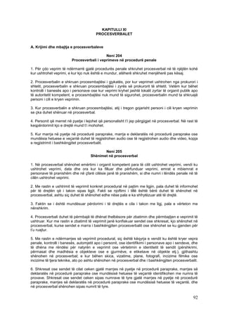 KAPITULLI XI
                                        PROCESVERBALET


A. Krijimi dhe mbajtja e procesverbaleve

                                            Neni 204
                         Procesverbali i veprimeve në procedurë penale

1. Për çdo veprim të ndërmarrë gjatë procedurës penale shkruhet procesverbal në të njëjtën kohë
kur ushtrohet veprimi, e kur kjo nuk është e mundur, atëherë shkruhet menjëherë pas kësaj.

2. Procesverbalin e shkruan procesmbajtësi i gjykatës, por kur veprimet ushtrohen nga prokurori i
shtetit, procesverbalin e shkruan procesmbajtësi i zyrës së prokurorit të shtetit. Vetëm kur bëhet
kontrolli i banesës apo i personave ose kur veprimi kryhet jashtë lokalit zyrtar të organit publik apo
të autoritetit kompetent, e procesmbajtësi nuk mund të sigurohet, procesverbalin mund ta shkruajë
personi i cili e kryen veprimin.

3. Kur procesverbalin e shkruan procesmbajtësi, atij i tregon gojarisht personi i cili kryen veprimin
se çka duhet shënuar në procesverbal.

4. Personit që merret në pyetje i lejohet që personalisht t’i jep përgjigjet në procesverbal. Në rast të
keqpërdorimit kjo e drejtë mund t’i mohohet.

5. Kur marrja në pyetje në procedurë paraprake, marrja e deklaratës në procedurë paraprake ose
mundësia hetuese e veçantë duhet të regjistrohen audio ose të regjistrohen audio dhe video, kopja
e regjistrimit i bashkëngjitet procesverbalit.

                                            Neni 205
                                     Shënimet në procesverbal

1. Në procesverbal shënohet emërtimi i organit kompetent para të cilit ushtrohet veprimi, vendi ku
ushtrohet veprimi, data dhe ora kur ka filluar dhe përfunduar veprimi, emrat e mbiemrat e
personave të pranishëm dhe në çfarë cilësie janë të pranishëm, si dhe numri i lëndës penale në të
cilën ushtrohet veprimi.

2. Me rastin e ushtrimit të veprimit konkret procedural në pajtim me ligjin, pala duhet të informohet
për të drejtën që i takon sipas ligjit. Fakti se njoftimi i tillë është bërë duhet të shënohet në
procesverbal, ashtu siç duhet të shënohet edhe nëse pala e ka shfrytëzuar atë të drejtë.

3. Faktin se i është mundësuar përdorimi i të drejtës e cila i takon me ligj, pala e vërteton me
nënshkrim.

4. Procesverbali duhet të përmbajë të dhënat thelbësore për zbatimin dhe përmbajtjen e veprimit të
ushtruar. Kur me rastin e zbatimit të veprimit janë konfiskuar sendet ose shkresat, kjo shënohet në
procesverbal, kurse sendet e marra i bashkëngjiten procesverbalit ose shënohet se ku gjenden për
t’u ruajtur.

5. Me rastin e ndërmarrjes së veprimit procedural, siç është këqyrja e vendit ku është kryer vepra
penale, kontrolli i banesës, automjetit apo i personit, ose identifikimi i personave apo i sendeve, dhe
të dhëna me rëndësi për natyrën e veprimit ose vërtetimin e identitetit të sendit (përshkrimi,
përmasat dhe madhësia e objekteve ose e gjurmëve, e etiketave në objekte etj.), gjithashtu
shënohen në procesverbal; e kur bëhen skica, vizatime, plane, fotografi, incizime filmike ose
incizime të tjera teknike, ato po ashtu shënohen në procesverbal dhe i bashkëngjiten procesverbalit.

6. Shkresat ose sendet të cilat ceken gjatë marrjes në pyetje në procedurë paraprake, marrjes së
deklaratës në procedurë paraprake ose mundësisë hetuese të veçantë identifikohen me numra të
provave. Shkresat ose sendet ceken sipas numrave të tyre gjatë marrjes në pyetje në procedurë
paraprake, marrjes së deklaratës në procedurë paraprake ose mundësisë hetuese të veçantë, dhe
në procesverbal shënohen sipas numrit të tyre.

                                                                                                     92
 