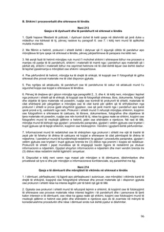 B. Shikimi i procesverbalit dhe shkresave të lëndës

                                            Neni 213
                  Qasja e të dyshuarit dhe të pandehurit në shkresat e lëndës

1. Gjatë hapave fillestarë të policisë, i dyshuari duhet të ketë qasje në dëshmitë që janë duke u
mbledhur me kërkesë të tij, përveç rasteve ku paragrafi 6. ose 7. i këtij neni mund të aplikohet
mutatis mutandis.

2. Me fillimin e hetimit, prokurori i shtetit është i detyruar që t’i sigurojë cilitdo të pandehur apo
mbrojtësve të tyre qasje në shkresat e lëndës, përveç përjashtimeve të parapara me këtë nen.

3. Në asnjë fazë të hetimit mbrojtjes nuk mund t’i mohohet shikimi i shkresave lidhur me procesin e
marrjes në pyetje të të pandehurit, shikimi i materialit të marrë nga i pandehuri apo materialit që i
përket atij, shikimi i materialit lidhur me veprimet hetimore në të cilat është lejuar ose është dashur
të lejohet pjesëmarrja e mbrojtësit ose shikimi i ekspertizave.

4. Pas përfundimit të hetimit, mbrojtja ka të drejtë të shikojë, të kopjojë ose t’i fotografojë të gjitha
shkresat dhe provat materiale me të cilat disponon gjykata.

5. Pas ngritjes së aktakuzës, të pandehurit ose të pandehurve të cekur në aktakuzë mund t’u
sigurohet kopja ose kopjet e shkresave të lëndëve.

6. Përveç të drejtave që i gëzon mbrojtja nga paragrafët 2., 3. dhe 4. të këtij neni, mbrojtjes i lejohet
nga prokurori i shtetit që të shikojë, të kopjojë ose të fotografojë shkresa, libra, dokumente, fotografi
dhe objekte të tjera materiale në posedim, ruajtje ose kontroll të prokurorit të shtetit, materiale të
cilat shërbejnë për përgatitjen e mbrojtjes ose të cilat kanë për qëllim që të shfrytëzohen nga
prokurori i shtetit si prova gjatë shqyrtimit gjyqësor, ose që janë marrë nga i pandehuri apo kanë
qenë pronë e tij, varësisht nga rasti. Prokurori i shtetit mund t’i refuzojë mbrojtjes shikimin, kopjimin
ose fotografimin e shkresave të caktuara, të librave, dokumenteve, fotografive dhe objekteve të
tjera materiale në posedim, ruajtje ose nën kontroll të tij, nëse ka gjasa reale se shikimi, kopjimi ose
fotografimi mund të rrezikojë qëllimin e hetimit, jetën ose shëndetin e njerëzve. Në rast të tillë,
mbrojtja mund të kërkojë nga gjyqtari i procedurës paraprake, gjyqtari i vetëm gjykues ose kryetari i
trupit gjykues që të lejojë shikimin, kopjimin ose fotokopjimin. Vendimi i gjyqtarit është përfundimtar.

7. Informacionet mund të redaktohet ose të shënjohen nga prokurori i shtetit me vijë të trashë të
zezë për të fshehur të dhëna të caktuara në kopjet e shkresave të cilat përmbajnë të dhëna të
ndjeshme. I pandehuri mund të kundërshtojë redaktimin te gjyqtari i procedurës paraprake, gjyqtari i
vetëm gjykues ose kryetari i trupit gjykues brenda tre (3) ditëve nga pranimi i kopjes së redaktuar.
Prokurorit të shtetit i jepet mundësia që të shpjegojë bazën ligjore të redaktimit pa zbuluar
informacionin e ndjeshëm. Gjyqtari shqyrton informacionin e ndjeshëm dhe merr vendim brenda tre
(3) ditëve nëse redaktimi është ligjërisht i arsyetuar.

8. Dispozitat e këtij neni varen nga masat për mbrojtjen e të dëmtuarve, dëshmitarëve dhe
privatësisë së tyre si dhe për mbrojtjen e informacioneve konfidenciale, siç parashihet me ligj.

                                           Neni 214
              Qasja e të dëmtuarit dhe mbrojtësit të viktimës në shkresat e lëndës

1. I dëmtuari, përfaqësuesi i tij ligjorë apo përfaqësuesi i autorizuar, ose mbrojtësi i viktimës kanë të
drejtë të shikojnë, kopjojnë ose fotografojnë shkresat dhe provat materiale që i disponon gjykata
ose prokurori i shtetit nëse ka interes legjitim për të bërë një gjë të tillë.

2. Gjykata ose prokurori i shtetit mund të refuzojnë lejimin e shikimit, të kopjimit ose të fotokopjimit
të shkresave ose provave materiale nëse interesi legjitim i të pandehurit dhe i personave të tjerë
kalon interesin e të dëmtuarit, ose nëse ka gjasa reale që shikimi, kopjimi ose fotokopjimi mund të
rrezikojë qëllimin e hetimit ose jetën dhe shëndetin e njerëzve apo do të zvarriste në mënyrë të
konsiderueshme procedurën dhe nëse i dëmtuari ende nuk është pyetur si dëshmitar.




                                                                                                      96
 