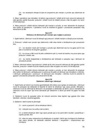 2.4. kur ekzistojnë shkaqe të tjera të arsyeshme për marrjen e provës apo dëshmisë së
        tillë.

3. Nëse i pandehuri ose mbrojtësi i tij kërkon nga prokurori i shtetit që të merr prova të caktuara të
cilat gjenden jashtë Kosovës, prokurori i shtetit mund të mbledh provat e tilla në pajtim me nenin
219 të këtij Kodi.

4. Nëse prokurori i shtetit refuzon kërkesën për marrjen e provës, ai merr aktvendim të arsyetuar
dhe njofton të pandehurin. I pandehuri mund të ankohet te gjyqtari i procedurës paraprake ndaj
aktvendimit të tillë.

                                           Neni 217
                   Kërkesa e të dëmtuarit për marrjen apo ruajtjen e provave

1. Gjatë hetimit, i dëmtuari mund të kërkojë nga prokurori i shtetit marrjen e ndonjë prove konkrete.

2. Prokurori i shtetit merr provën apo dëshminë e tillë nëse është e rëndësishme për procedurën
dhe:

        2.1. kur ekziston rrezik për humbjen e provës apo dëshmisë ose kur ka gjasa që të mos
        jetë e mundshme në shqyrtim gjyqësor;

        2.2. kur prova e tillë mund të jetë e efektshme për t’u marrë së bashku me prova tjera nga
        prokurori i shtetit; ose

        2.3. kur është drejtpërdrejt e rëndësishme për kërkesën e paraqitur nga i dëmtuari në
        procedurë penale.

3. Nëse i dëmtuari kërkon nga prokurori i shtetit që të merr prova të caktuara të cilat gjenden jashtë
Kosovës, prokurori i shtetit mund të mbledh provat e tilla në pajtim me nenin 219 të këtij Kodi.

4. Nëse prokurori i shtetit refuzon kërkesën për marrjen e provës, ai merr aktvendim të arsyetuar
dhe njofton të dëmtuarin, përfaqësuesin e autorizuar të palës së dëmtuar ose mbrojtësin e viktimës.
I dëmtuari, përfaqësuesi i autorizuar i të dëmtuarit ose mbrojtësi i viktimës mund të ankohet te
gjyqtari i procedurës paraprake ndaj aktvendimit të tillë.

                                             Neni 218
                                 Deklarimi i dëmit nga i dëmtuari

1. Gjatë fazës së hetimit ose brenda gjashtëdhjetë (60) ditëve prej ngritjes së aktakuzës, i dëmtuari
mund të paraqesë një deklaratë të thjeshtë të dëmit të shkaktuar nga vepra penale. Mbrojtësi i
viktimave mund të ndihmojë të dëmtuarin në paraqitjen e deklaratës së dëmit. Zyra e mbrojtësve të
viktimave mund të nxjerr një formë standarde për deklarimin e dëmit që është në pajtim me këtë
nen.

2. Deklarimi mund të paraqitet edhe në mënyrë anonime nëse lejohet nga gjykata dhe nëse
identiteti i viktimës i zbulohet gjykatës.

3. Deklarimi i dëmit duhet të përmbajë:

        3.1. emrin e personit i cili ka shkaktuar dëmin;

        3.2. mënyrën se si ka ardhur deri te dëmi;

        3.3. si është shkaktuar dëmi nga vepra penale apo si ka qenë dëmi rezultat i parashikuar i
        veprës penale; dhe

        3.4. nëse ka pasur shpenzime të shkaktuara si rezultat i dëmit apo humbjeve të shkaktuar
        nga vepra penale, në deklaratë caktohet vlerësimi i arsyeshëm i shpenzimeve apo
        humbjeve.

                                                                                                   98
 
