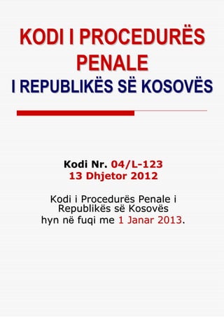 KODI I PROCEDURËS
      PENALE
I REPUBLIKËS SË KOSOVËS



       Kodi Nr. 04/L-123
        13 Dhjetor 2012

     Kodi i Procedurës Penale i
      Republikës së Kosovës
   hyn nё fuqi me 1 Janar 2013.
 
