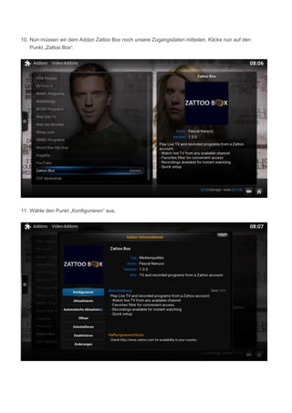 10. Nun müssen wir dem Addon Zattoo Box noch unsere Zugangsdaten mitteilen. Klicke nun auf den
Punkt „Zattoo Box“.
11. Wähle den Punkt „Konfigurieren“ aus.
 