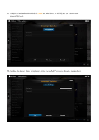 12. Trage nun dein Benutzerdaten von Zattoo ein, welche du zu Anfang auf der Zattoo Seite
eingerichtet hast.
13. Hast du dun deinen Daten eingetragen, klicke nun auf „OK“ um deine Eingabe zu speichern.
 