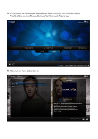 14. Wir haben nun alle Einstellungen abgeschlossen. Gehe nun zurück zum Startmenu ( Home
Ansicht). Wähle nun beim Menüpunkt „Videos“ den Unterpunkt „Addons“ aus.
15. Klicke nun den Punkt „Zattoo Box“ an.
 