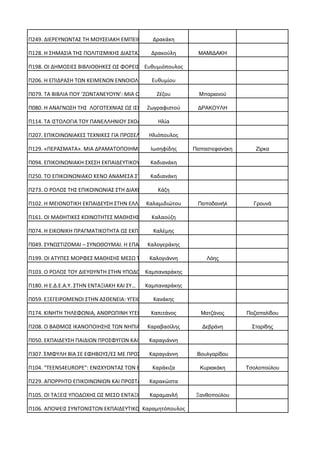 Π249. ΔΙΕΡΕΥΝΩΝΤΑΣ ΤΗ ΜΟΥΣΕΙΑΚΗ ΕΜΠΕΙΡΙΑ… Δρακάκη
Π128. Η ΣΗΜΑΣΙΑ ΤΗΣ ΠΟΛΙΤΙΣΜΙΚΗΣ ΔΙΑΣΤΑΣ… Δρακούλη ΜΑΜΙΔΑΚΗ
Π198. ΟΙ ΔΗΜΟΣΙΕΣ ΒΙΒΛΙΟΘΗΚΕΣ ΩΣ ΦΟΡΕΙΣ… Ευθυμιόπουλος
Π206. Η ΕΠΙΔΡΑΣΗ ΤΩΝ ΚΕΙΜΕΝΩΝ ΕΝΝΟΙΟΛΟΓΙ… Ευθυμίου
Π079. ΤΑ ΒΙΒΛΙΑ ΠΟΥ ‘ΖΩΝΤΑΝΕΥΟΥΝ’: ΜΙΑ Ο… Ζέζου Μπαριανού
Π080. Η ΑΝΑΓΝΩΣΗ ΤΗΣ ΛΟΓΟΤΕΧΝΙΑΣ ΩΣ ΙΣΧ… Ζωγραφιστού ΔΡΑΚΟΥΛΗ
Π114. ΤΑ ΙΣΤΟΛΟΓΙΑ ΤΟΥ ΠΑΝΕΛΛΗΝΙΟΥ ΣΧΟΛΙ… Ηλία
Π207. ΕΠΙΚΟΙΝΩΝΙΑΚΕΣ ΤΕΧΝΙΚΕΣ ΓΙΑ ΠΡΟΣΕΛ… Ηλιόπουλος
Π129. «ΠΕΡΑΣΜΑΤΑ». ΜΙΑ ΔΡΑΜΑΤΟΠΟΙΗΜΕΝΗ,…Ιωσηφίδης Παπαστεφανάκη Ζίρκα
Π094. ΕΠΙΚΟΙΝΩΝΙΑΚΗ ΣΧΕΣΗ ΕΚΠΑΙΔΕΥΤΙΚΟΥ… Καδιανάκη
Π250. TO ΕΠΙΚΟΙΝΩΝΙΑΚΟ ΚΕΝΟ ΑΝΑΜΕΣΑ ΣΤΗΝ…Καδιανάκη
Π273. Ο ΡΟΛΟΣ ΤΗΣ ΕΠΙΚΟΙΝΩΝΙΑΣ ΣΤΗ ΔΙΑΧΕ… Κάζη
Π102. Η ΜΕΙΟΝΟΤΙΚΗ ΕΚΠΑΙΔΕΥΣΗ ΣΤΗΝ ΕΛΛΑΔ…Καλαμιδιώτου Παπαδανιήλ Γρουνά
Π161. ΟΙ ΜΑΘΗΤΙΚΕΣ ΚΟΙΝΟΤΗΤΕΣ ΜΑΘΗΣΗΣ ΩΣ…Καλαούζη
Π074. Η ΕΙΚΟΝΙΚΗ ΠΡΑΓΜΑΤΙΚΟΤΗΤΑ ΩΣ ΕΚΠΑΙ… Καλέμης
Π049. ΣΥΝΩΣΤΙΖΟΜΑΙ – ΣΥΝΩΘΟΥΜΑΙ. Η ΕΠΑΝΑ…Καλογεράκης
Π199. ΟΙ ΑΤΥΠΕΣ ΜΟΡΦΕΣ ΜΑΘΗΣΗΣ ΜΕΣΩ ΤΩΝ…Καλογιάννη Λόης
Π103. Ο ΡΟΛΟΣ ΤΟΥ ΔΙΕΥΘΥΝΤΗ ΣΤΗΝ ΥΠΟΔΟΧΗ…Καμπαναράκης
Π180. Η Ε.Δ.Ε.Α.Υ. ΣΤΗΝ ΕΝΤΑΞΙΑΚΗ ΚΑΙ ΣΥ… Καμπαναράκης
Π059. ΕΞΕΓΕΙΡΟΜΕΝΟΙ ΣΤΗΝ ΑΣΘΕΝΕΙΑ: ΥΓΕΙΟ… Κανάκης
Π174. ΚΙΝΗΤΗ ΤΗΛΕΦΩΝΙΑ, ΑΝΘΡΩΠΙΝΗ ΥΓΕΙΑ… Καπιτάνος Ματζάνος Ποζαπαλίδου
Π208. Ο ΒΑΘΜΟΣ ΙΚΑΝΟΠΟΙΗΣΗΣ ΤΩΝ ΝΗΠΙΑΓΩΓ…Καραβασίλης Δεβράνη Σταρίδης
Π050. ΕΚΠΑΙΔΕΥΣΗ ΠΑΙΔΙΩΝ ΠΡΟΣΦΥΓΩΝ ΚΑΙ Μ…Καραγιάννη
Π307. ΈΜΦΥΛΗ ΒΙΑ ΣΕ ΕΦΗΒΟΥΣ/ΕΣ ΜΕ ΠΡΟΣΦΥ…Καραγιάννη Βουλγαρίδου
Π104. "TEENS4EUROPE": ΕΝΙΣΧΥΟΝΤΑΣ ΤΟΝ ΕΥ… Καράκιζα Κυριακάκη Τσολοπούλου
Π229. ΑΠΟΡΡΗΤΟ ΕΠΙΚΟΙΝΩΝΙΩΝ ΚΑΙ ΠΡΟΣΤΑΣΙ…Καρακώστα
Π105. ΟΙ ΤΑΞΕΙΣ ΥΠΟΔΟΧΗΣ ΩΣ ΜΕΣΟ ΕΝΤΑΞΗΣ… Καραμανλή Ξανθοπούλου
Π106. ΑΠΟΨΕΙΣ ΣΥΝΤΟΝΙΣΤΩΝ ΕΚΠΑΙΔΕΥΤΙΚΟΥ…Καραμητόπουλος
 