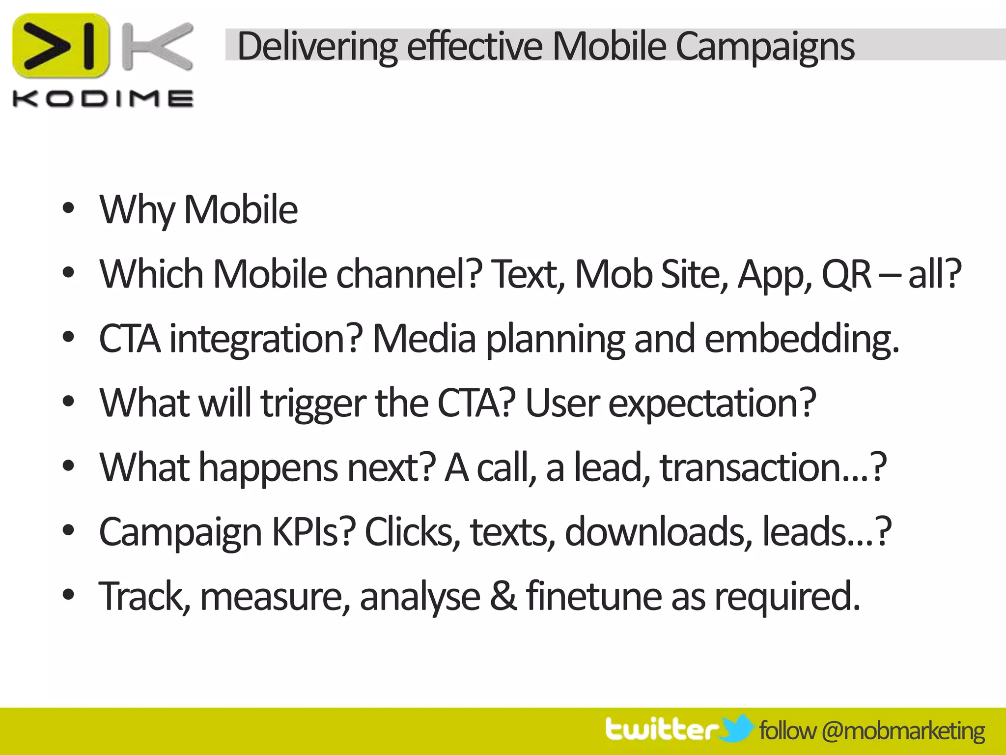 Delivering effective Mobile Campaigns


•   Why Mobile
•   Which Mobile channel? Text, Mob Site, App, QR – all?
•   CTA integration? Media planning and embedding.
•   What will trigger the CTA? User expectation?
•   What happens next? A call, a lead, transaction...?
•   Campaign KPIs? Clicks, texts, downloads, leads...?
•   Track, measure, analyse & finetune as required.

                                           follow @mobmarketing
 
