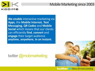 Mobile Marketing since 2003


We enable interactive marketing via
Apps, the Mobile Internet, Text
Messaging, QR Codes and Mobile
Social which means that our clients
can efficiently find, convert and
engage their target audience
anytime, anywhere, in an instant.




twitter @mobmarketing

                                            follow @mobmarketing
 