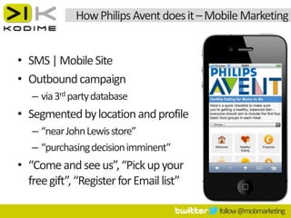 How Philips Avent does it – Mobile Marketing


• SMS | Mobile Site
• Outbound campaign
   – via 3rd party database
• Segmented by location and profile
   – “near John Lewis store”
   – “purchasing decision imminent”
• “Come and see us”, “Pick up your
  free gift”, “Register for Email list”

                                          follow @mobmarketing
 