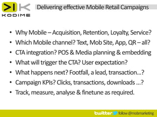 Delivering effective Mobile Retail Campaigns


•   Why Mobile – Acquisition, Retention, Loyalty, Service?
•   Which Mobile channel? Text, Mob Site, App, QR – all?
•   CTA integration? POS & Media planning & embedding
•   What will trigger the CTA? User expectation?
•   What happens next? Footfall, a lead, transaction...?
•   Campaign KPIs? Clicks, transactions, downloads …?
•   Track, measure, analyse & finetune as required.

                                            follow @mobmarketing
 