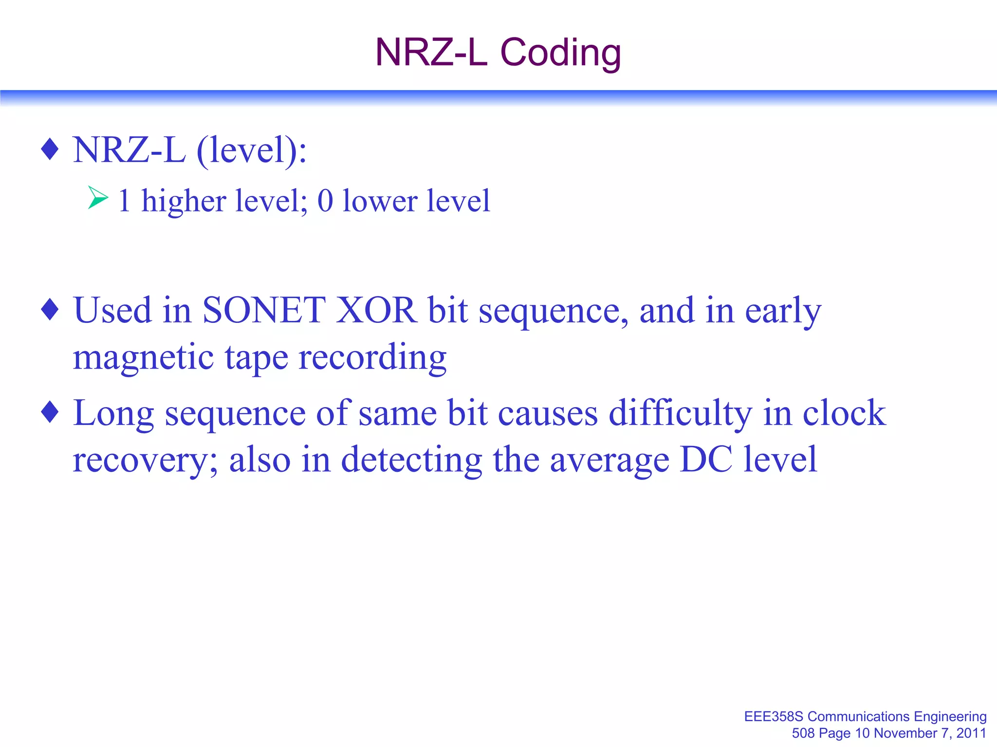 NRZ-L Coding NRZ-L (level): 1 higher level; 0 lower level Used in SONET XOR bit sequence, and in early magnetic tape recording Long sequence of same bit causes difficulty in clock recovery; also in detecting the average DC level  