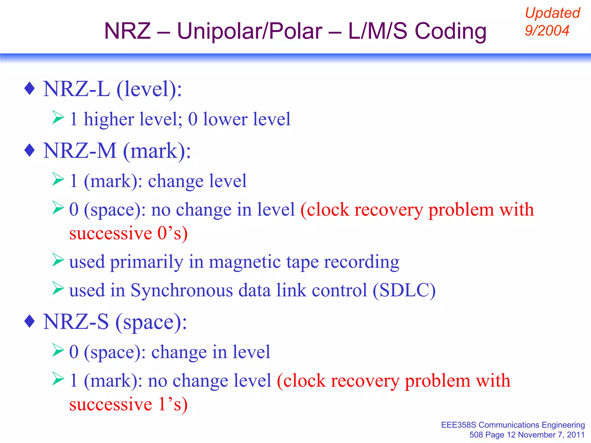 NRZ – Unipolar/Polar – L/M/S Coding NRZ-L (level): 1 higher level; 0 lower level NRZ-M (mark): 1 (mark): change level 0 (space): no change in level  (clock recovery problem with successive 0’s) used primarily in magnetic tape recording  used in Synchronous data link control (SDLC) NRZ-S (space): 0 (space): change in level  1 (mark): no change level  (clock recovery problem with successive 1’s) Updated 9/2004 