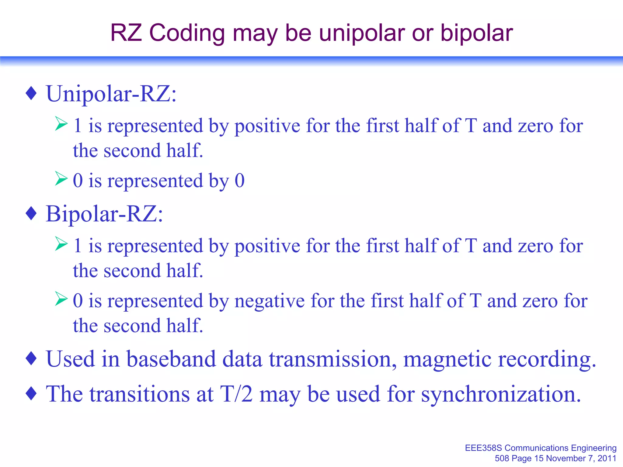 RZ Coding may be unipolar or bipolar Unipolar-RZ: 1 is represented by positive for the first half of T and zero for the second half. 0 is represented by 0 Bipolar-RZ: 1 is represented by positive for the first half of T and zero for the second half. 0 is represented by negative for the first half of T and zero for the second half. Used in baseband data transmission, magnetic recording. The transitions at T/2 may be used for synchronization. 